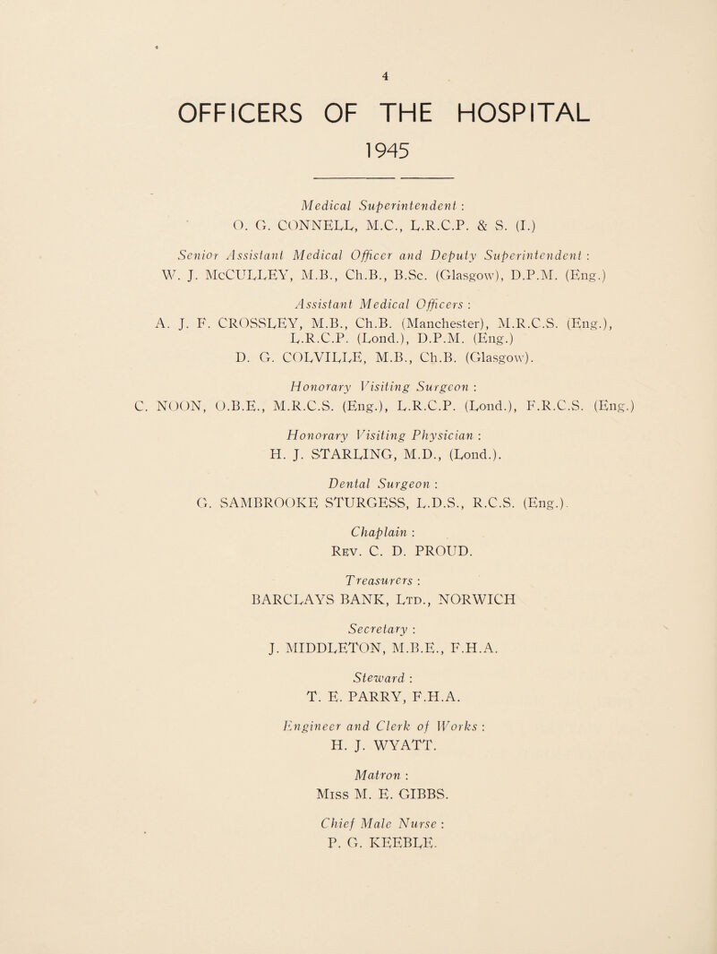 OFFICERS OF THE HOSPITAL 1945 Medical Superintendeiit : O. G. CONNELL, M.C., L.R.C.P. & S. (I.) Senior Assistant Medical Officer and Deputy Superintendent : W. J. McCULLEY, M.B., Ch.B., B.Sc. (Glasgow), D.P.M. (Eng.) Assistant Medical Officers : A. J. F. CROSSLEY, M.B., Ch.B. (Manchester), M.R.C.S. (Eng.), L.R.C.P. (Lond.), D.P.M. (Eng.) D. G. COLVILLE, M.B., Ch.B. (Glasgow). Honorary Visiting Surgeon : C. NOON, O.B.E., M.R.C.S, (Eng.), L.R.C.P. (Lond.), F.R.C.S. (Eng.) Honorary Visiting Physician : H. J. STARLING, M.D., (Lond.). Dental Surgeon : G. SAMBROOKE STURGESS, L.D.S., R.C.S. (Eng.). Chaplain : Rev. C. D. PROUD. Treasurers : BARCLAYS BANK, Ltd., NORWICH Secretary : J. MIDDLETON, M.B.E., F.H.A. Steward : T. E. PARRY, F.H.A. Engineer and Clerk of Works : H. J. WYATT. Matron : Miss M. E. GIBBS. Chief Male Nurse : P, G. KEEBLE.