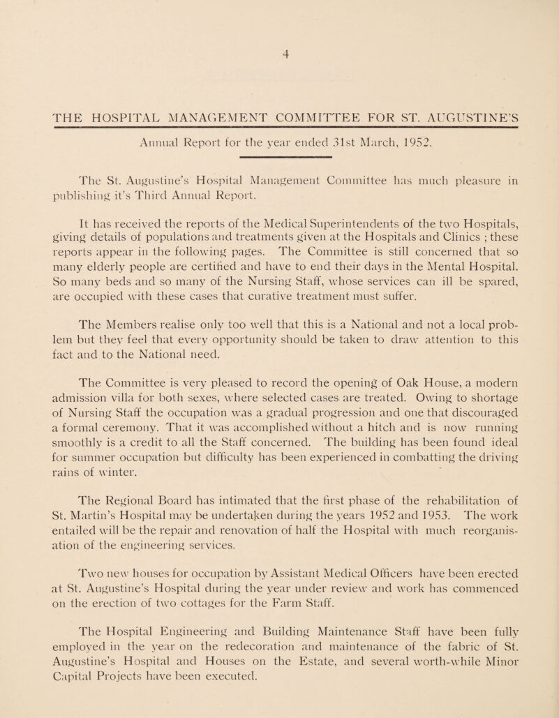 THE HOSPITAL MANAGEMENT COMMITTEE FOR ST. AUGUSTINE’S Annual Report for the year ended 31st March, 1952. The St. Augustine’s Hospital Management Committee has much pleasure in publishing it’s Third Annual Report. It has received the reports of the Medical Superintendents of the two Hospitals, giving details of populations and treatments given at the Hospitals and Clinics ; these reports appear in the following pages. The Committee is still concerned that so many elderly people are certified and have to end their days in the Mental Hospital. So many beds and so many of the Nursing Staff, whose services can ill be spared, are occupied with these cases that curative treatment must suffer. The Members realise only too well that this is a National and not a local prob¬ lem but they feel that every opportunity should be taken to draw attention to this fact and to the National need. The Committee is very pleased to record the opening of Oak House, a modern admission villa for both sexes, where selected cases are treated. Owing to shortage of Nursing Staff the occupation was a gradual progression and one that discouraged a formal ceremony. That it was accomplished without a hitch and is now running smoothly is a credit to all the Staff concerned. The building has been found ideal for summer occupation but difficulty has been experienced in combatting the driving rains of winter. The Regional Board has intimated that the first phase of the rehabilitation of St. Martin’s Hospital may be undertaken during the years 1952 and 1953. The work entailed will be the repair and renovation of half the Hospital with much reorganis¬ ation of the engineering services. Two new houses for occupation by Assistant Medical Officers have been erected at St. Augustine’s Hospital during the year under review and work has commenced on the erection of two cottages for the Farm Staff. The Hospital Engineering and Building Maintenance Staff have been fully employed in the year on the redecoration and maintenance of the fabric of St. Augustine’s Hospital and Houses on the Estate, and several worth-while Minor Capital Projects have been executed.
