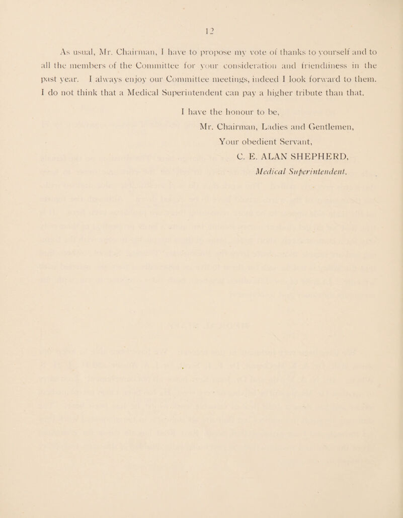 As usual, Mr. Chairman, I have to propose my vote of thanks to yourself and to all the members of the Committee for your consideration and friendliness in the past year. I always enjoy our Committee meetings, indeed I look forward to them. I do not think that a Medical Superintendent can pay a higher tribute than that. I have the honour to be, Mr. Chairman, Ladies and Gentlemen, Your obedient Servant, C. E. ALAN SHEPHERD, Medical Superintendent.
