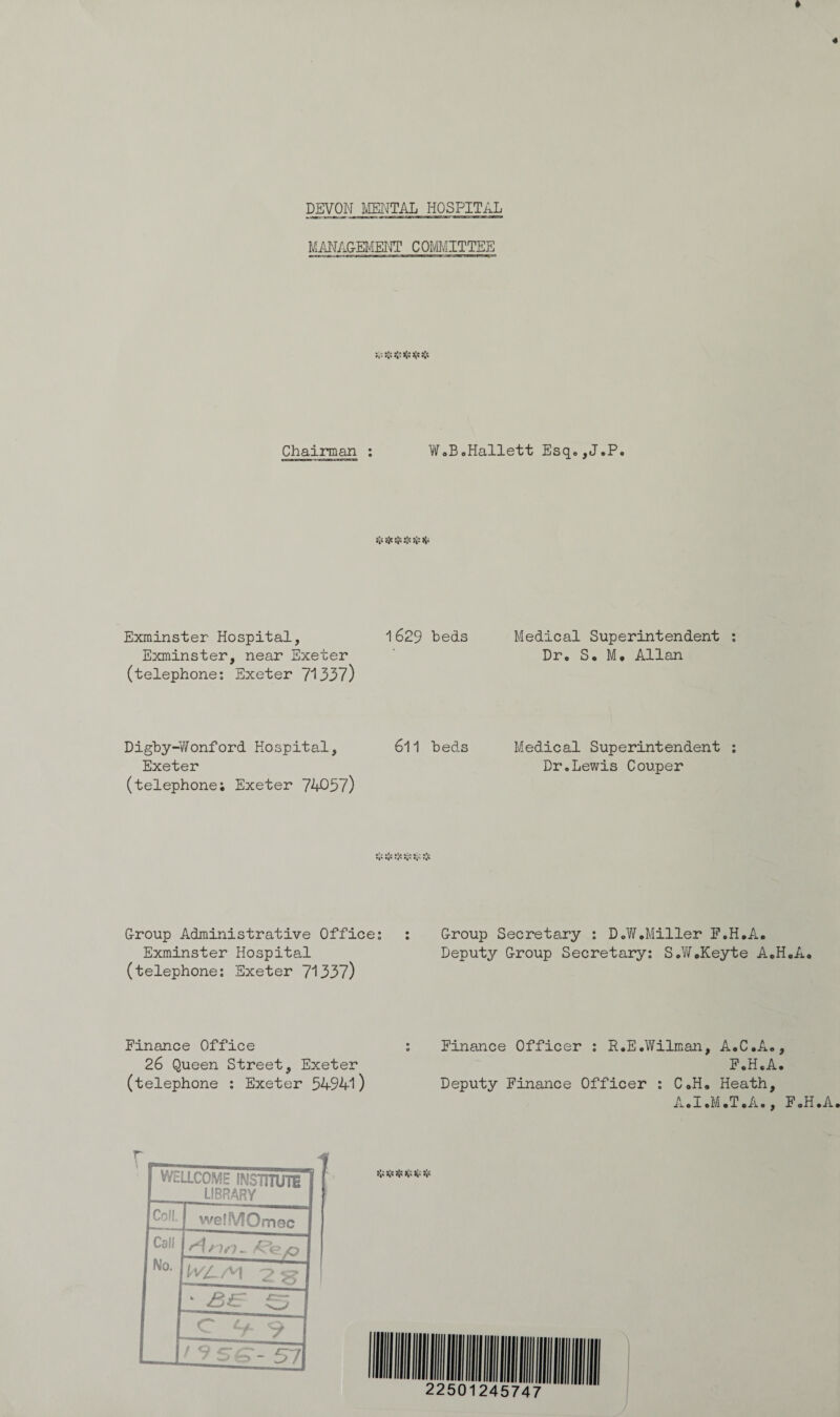 « * DEVON MENTAL HOSPITAL MANAGEMENT COMMITTEE V V ^ *4' Chairman : W.B.Hallett Esq.,J.P. Exminster Hospital, 1629 beds Medical Superintendent : Exminster, near Exeter Dr. S. M. Allan (telephone: Exeter 7*1337) Digby-Wonford Hospital, Exeter (telephone; Exeter 74057) 611 beds Medical Superintendent : Dr.Lewis Couper V V S' Group Administrative Office: Exminster Hospital (telephone: Exeter 7*1337) Group Secretary : D.W .Miller F.H.A. Deputy Group Secretary: S.W.Keyte A.H.A. Finance Office 26 Queen Street, Exeter (telephone : Exeter 54941) Finance Officer : R.E.Wilman, A.C.A., F.H.A. Deputy Finance Officer : C.H. Heath, A.I.M.T.A., F.H.A. r_ 4 f WtLLCOME INSTITUTE LIBRARY Coil. welMOmec Call No. W/LW 2 5? 5 £>£ s
