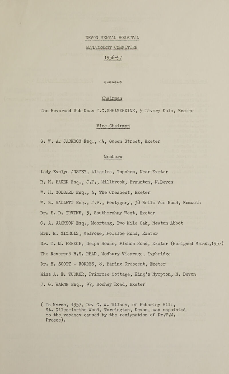 MANAGEMENT COMMITTEE 1956-57 Chairman The Reverend Sub Dean T.G.SHELMERDINE, 9 Livery Dole, Exeter Vice-Chairman G. W. A. JACKSON Esq., 44, Queen Street, Exeter Members Lady Evelyn ANSTEY, Altamira, Topsham, Near Exeter R0 Ho BAKER Esq,, J.P., Millbrook, Braunton, N.Devon W. H. G-ODDARD Esq., 4, The Crescent, Exeter Wo Bo HALLETT Esq., J.P., Eontygary, 38 Belle Vue Road, Exmouth Dr. Eo D. IRVINE, 5, Southernhay West, Exeter C. A. JACKSON Esq., Moortang, Two Mile Oak, Newton Abbot Mrs. M. NICHOLS, Melrose, Polsloe Road, Exeter Dr. T. M. PREECE, Delph House, Pinhoe Road, Exeter (Resigned March,1937) The Reverend H.S. READ, Modbury Vicarage, Ivybridge Dr. H. SCOTT - FORBES, 8, Baring Crescent, Exeter Miss A. Eo TUCKER, Primrose Cottage, King's Nympton, N. Devon J. G. WARNE Esq., 97, Bonhay Road, Exeter ( In March, 1957, Dr- C. W. Wilson, of Ebberley Hill, St. Giles-in-the Wood, Torrington, Devon, was appointed to the vacancy caused by the resignation of Dr.T.M. Preece).