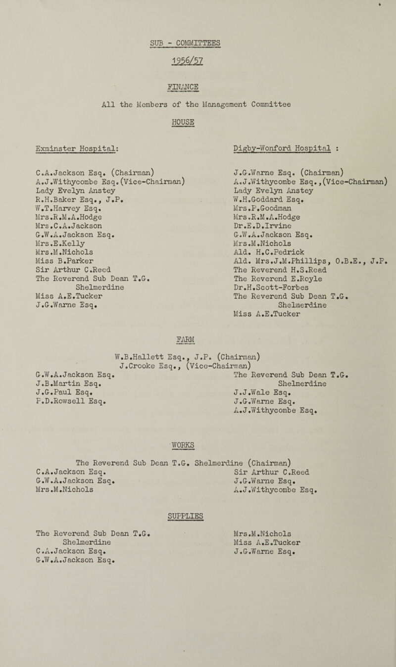 * SUB - COMMITTEES 1956/57 FINANCE All the Members of the Management Committee HOUSE Exminster Hospital: C.A.Jackson Esq. (Chairman) A.J.Withycombe Esq.(Vice-Chairman) Lady Evelyn Anstey RoH.Baker Esq., J.P. W.T.Harvey Esq. Mrs,R.M.A.Hodge Mrs.C.A.Jackson G.W.A.Jackson Esq. Mrs.E.Kelly Mrs.M.Nichols Miss B.Parker Sir Arthur C.Reed The Reverend Sub Dean T.G-. Shelmerdine Miss A.E.Tucker J.G.Warne Esq. FARM W.B.Hallett Esq., J.P J.Crooke Esq., (Vice G-.W.A.Jackson Esq. J.B.Martin Esq. J.G.Paul Esq. F.D.Rowsell Esq. Digby-Wonford Hospital : J.G.Warne Esq. (Chairman) A.J.Withycombe Esq.,(Vice-Chairman) Lady Evelyn Anstey W.H.Goddard Esq. Mrs.P.Goodman Mrs.R.M.A.Hodge Dr.E.D.Irvine G.W.A.Jackson Esq. Mrs.M.Nichols Aid. H.C.Pedrick Aid. Mrs.J.M.Phillips, O.B.E., J.P. The Reverend H.S.Read The Reverend E.Royle Dr.H.Scott-Forbes The Reverend Sub Dean T.G. Shelmerdine Miss A.E.Tucker (Chairman) Chairman) The Reverend Sub Dean T.G. Shelmerdine J.JAYale Esq. J.G.Warne Esq. A.J.Withycombe Esq. WORKS The Reverend Sub Dean C.A.Jackson Esq. G.W.A.Jackson Esq. Mrs.M.Nichols T.G. Shelmerdine (Chairman) Sir Arthur C.Reed J.G.Warne Esq. A.J.Withycombe Esq. SUPPLIES The Reverend Sub Dean T.G. Shelmerdine C.A.Jackson Esq. G.W,A.Jackson Esq. Mrs.M.Nichols Miss A.E.Tucker J.G.Warne Esq.