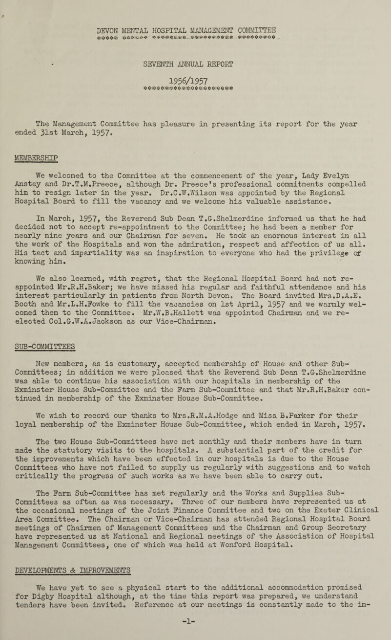 DEVON MENTAL HOSPITAL MANAGEMENT COMMITTEE $$$$$ ft ftft ft ft ft ft ft ft ft ft# ft ft ft ft ft *{« Ifcs / SEVENTH /JTOJAL REPORT 1956/1957 ft ft ft ft ft ft >!< * ft ft ft ft $ ft ft ft ft ft The Management Committee has pleasure in presenting its report for the year ended 31st March, 1957« MEMBERSHIP We welcomed to the Committee at the commencement of the year. Lady Evelyn Anstey and Dr.T.M.Preece, although Dr. Preece’s professional commitments compelled him to resign later in the year. Dr.C.W.Wilson was appointed by the Regional Hospital Board to fill the vacancy and we welcome his valuable assistance. In March, 1957, the Reverend Sub Dean T.G.Shelmerdine informed us that he had decided not to accept re-appointment to the Committee; he had been a member for nearly nine years and our Chairman for seven. He took an enormous interest in all the work of the Hospitals and won the admiration, respect and affection of us all. His tact and impartiality was an inspiration to everyone who had the privilege of knowing him. We also learned, with regret, that the Regional Hospital Board had not re¬ appointed Mr.R.H.Baker; we have missed his regular and faithful attendance and his interest particularly in patients from North Devon. The Board invited Mrs.D.A.E. Booth and Mr.L.H.Fowke to fill the vacancies on 1st April, 1957 and we warmly wel¬ comed them to the Committee. Mr.W.B.Hallett was appointed Chairman and we re¬ elected Col.G.W.A.Jackson as our Vice-Chairman. SUB-COMMITTEES New members, as is customary, accepted membership of House and other Sub¬ committees; in addition we were pleased that the Reverend Sub Dean T.G.Shelmerdine was able to continue his association with our hospitals in membership of the Exminster House Sub-Committee and the Farm Sub-Committee and that Mr.R.H.Baker con¬ tinued in membership of the Exminster House Sub-Committee. We wish to record our thanks to Mrs.R.M.A.Hodge and Miss. B.Parker for their loyal membership of the Exminster House Sub-Committee, which ended in March, 1957<* The two House Sub-Committees have met monthly and their members have in turn made the statutory visits to the hospitals. A substantial part of the credit for the improvements which have been effected in our hospitals is due to the House Committees who have not failed to supply us regularly with suggestions and to watch critically the progress of such works as we have been able to carry out. The Farm Sub-Committee has met regularly and the Works and Supplies Sub¬ committees as often as was necessary. Three of our members have represented us at the occasional meetings of the Joint Finance Committee and two on the Exeter Clinical Area Committee. The Chairman or Vice-Chairman has attended Regional Hospital Board meetings of Chairmen of Management Committees and the Chairman and Group Secretary have represented us at National and Regional meetings of the Association of Hospital Management Committees, one of which was held at Wonford Hospital. DEVELOPMENTS & IMPROVEMENTS We have yet to see a physical start to the additional accommodation promised for Digby Hospital although, at the time this report was prepared, we understand tenders have been invited. Reference at our meetings is constantly made to the im -1-