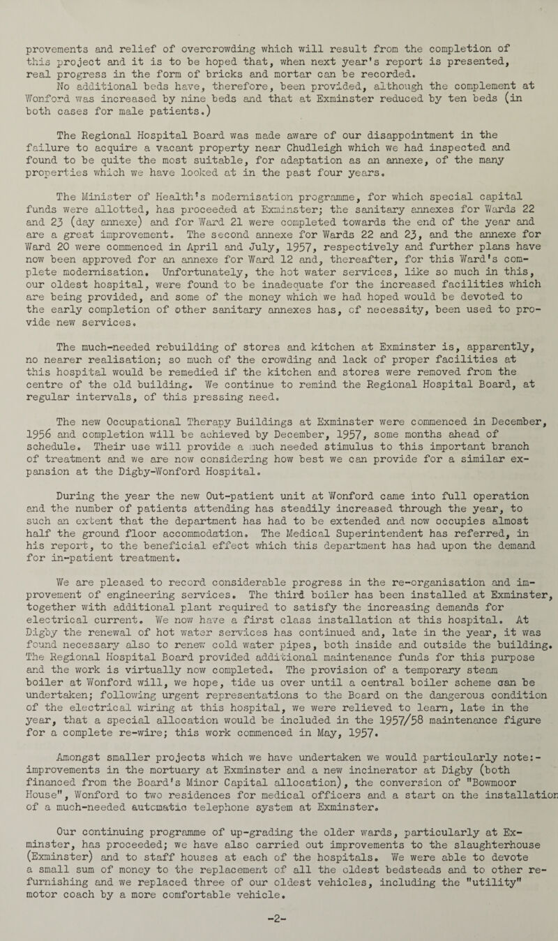 provements and relief of overcrowding which will result from the completion of this project and it is to be hoped that, when next year’s report is presented, real progress in the form of bricks and mortar can be recorded. No additional beds have, therefore, been provided, although the complement at Wonford was increased by nine beds and that at Exminster reduced by ten beds (in both cases for male patients.) The Regional Hospital Board was me.de aware of our disappointment in the failure to acquire a vacant property near Chudleigh which we had inspected and found to be quite the most suitable, for adaptation as an annexe, of the many properties which we have looked at in the past four years. The Minister of HealthJs modernisation programme, for which special capital funds were allotted, has proceeded at Exminster; the sanitary annexes for Y/ards 22 and 23 (day annexe) and for Ward 21 were completed towards the end of the year and are a great improvement. The second annexe for Wards 22 and 23, and the annexe for Ward 20 were commenced in April and July, 1957, respectively and further plans have now been approved for an annexe for Ward 12 and, thereafter, for this Ward’s com¬ plete modernisation. Unfortunately, the hot water services, like so much in this, our oldest hospital, were found to be inadequate for the increased facilities which are being provided, and some of the money which we had hoped would be devoted to the early completion of other sanitary annexes has, of necessity, been used to pro¬ vide new services. The much-needed rebuilding of stores and kitchen at Exminster is, apparently, no nearer realisation; so much of the crowding and lack of proper facilities at this hospital would be remedied if the kitchen and stores were removed from the centre of the old building. We continue to remind the Regional Hospital Board, at regular intervals, of this pressing need. The new Occupational Therapy Buildings at Exminster were commenced in December, 1956 and completion will be achieved by December, 1957, some months ahead of schedule. Their use will provide a nuch needed stimulus to this important branch of treatment and we are now considering how best we can provide for a similar ex¬ pansion at the Digby-Wonford Hospital. During the year the new Out-patient unit at Vfonford came into full operation and the number of patients attending has steadily increased through the year, to such an extent that the department has had to be extended and now occupies almost half the ground floor accommodation. The Medical Superintendent has referred, in his report, to the beneficial effect which this department has had upon the demand for in-patient treatment. We are pleased to record considerable progress in the re-organisation and im¬ provement of engineering services. The third boiler has been installed at Exminster, together with additional plant required to satisfy the increasing demands for electrical current. YYe now have a first class installation at this hospital. At Digby the renewal of hot water services has continued and, late in the year, it was found necessary also to renew cold water pipes, both inside and outside the building. The Regional Hospital Board provided additional maintenance funds for this purpose and the work is virtually now completed. The provision of a temporary steam boiler at Wonford will, we hope, tide us over until a central boiler scheme can be undertaken; following urgent representations to the Beard on the dangerous condition of the electrical wiring at this hospital, we were relieved to learn, late in the year, that a special allocation would be included in the 1957/58 maintenance figure for a complete re-wire; this work commenced in May, 1957* Amongst smaller projects which we have undertaken we would particularly note:- improvements in the mortuary at Exminster and a new incinerator at Digby (both financed from the Board’s Minor Capital allocation), the conversion of Bowmoor House”, Wonford to two residences for medical officers and a start on the installation of a much-needed automatic telephone system at Exminster. Our continuing programme of up-grading the older wards, particularly at Ex¬ minster, has proceeded; we have also carried out improvements to the slaughterhouse (Exminster) and to staff houses at each of the hospitals. We were able to devote a small sum of money to the replacement of all the oldest bedsteads and to other re¬ furnishing and we replaced three of our eldest vehicles, including the utility” motor coach by a more comfortable vehicle. -2-