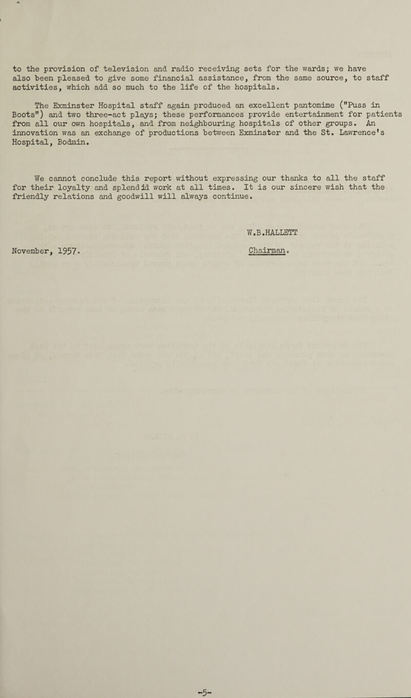 to the provision of television and radio receiving sets for the wards; we have also been pleased to give some financial assistance, from the same source, to staff activities, which add so much to the life of the hospitals<> The Exminster Hospital staff again produced an excellent pantomime (Puss in Boots) and two three-act plays; these performances provide entertainment for patients from all our own hospitals, and from neighbouring hospitals of other groups. An innovation was an exchange of productions between Exminster and the St. Lawrence's Hospital, Bodmin. We cannot conclude this report without expressing our thanks to all the staff for their loyalty and splendid work at all times. It is our sincere wish that the friendly relations and goodwill will always continue. W.B.HALLETT November, 1957« Chairman, -5-