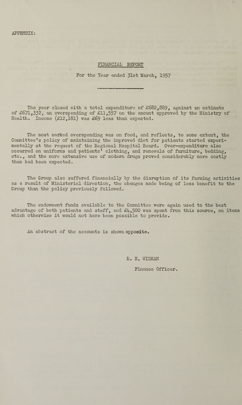 APPENDIX: FINANCIAL REPORT For the Year ended 31st March, 1957 The year closed with a total expenditure of £682,889, against an estimate of £671*332, an overspending of £11,557 on the amount approved by the Ministry of Health. Income (£12,l8l) was £69 less than expected. The most marked overspending was on food, and reflects, to some extent, the Committee’s policy of maintaining the improved diet for patients started experi¬ mentally at the request of the Regional Hospital Board. Over-expenditure also occurred on uniforms and patients’ clothing, and renewals of furniture, bedding, etc., and the more extensive use of modern drugs proved considerably more costly than had been expected. The Group also suffered financially by the disruption of its farming activities as a result of Ministerial direction, the changes made being of less benefit to the Group than the policy previously followed. The endowment funds available to the Committee were again used to the best advantage of both patients and staff, and £4,500 was spent from this source, on items which otherwise it would not have been possible to provide. An abstract of the accounts is shown opposite. R. E. WIIMAN Finance Officer.