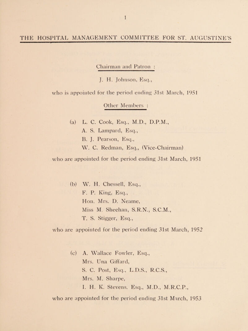 THE HOSPITAL MANAGEMENT COMMITTEE FOR ST. AUGUSTINE’S Chairman and Patron : J. H, Johnson, Esq., who is appointed for the period ending 31st March, 1951 Other Alembers : (a) L. C. Cook, Esq., M.D., D.P.M., A. S. Lampard, Esq., B. J. Pearson, Esq., W. C. Redman, Esq., (Vice-Chairman) who are appointed for the period ending 31st March, 1951 (b) W. H. Chessell, Esq., F. P. King, Esq., Hon. Mrs. D. Neame, Miss M. Sheehan, S.R.N., S.C.M., T. S. Stigger, Esq., who are appointed for the period ending 31st March, 1952 (c) A. Wallace Fowler, Esq., Mrs. Una Giffard, S. C. Post, Esq., L.D.S., R.C.S., Mrs. M. Sharpe, I. H. K. Stevens. Esq., M.D., M.R.C.P., who are appointed for the period ending 31st March, 1953