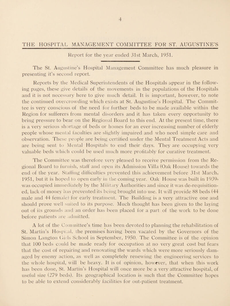 THE HOSPITAL MANAGEMENT COMMITTEE FOR ST, AUGUSTINE’S Report for the year ended 31st March, 1951. The St. Au^nstine’s Hospital Management Committee has much pleasure in presenting it’s second report. Reports by the Medical Superintendents of the Hospitals appear in the follow¬ ing pages, these give details of the movements in the populations of the Hospitals and it is not necessary here to give much detail. It is important, however, to note the continued overcrowding which exists at St. Augustine’s Hospital. The Commit¬ tee is very conscious of the need for further beds to be made available within the Region for sufferers from mental disorders and it has taken every opportunity to bring pressure to bear on the Regional Board to this end. At the present time, there is a very serious shortage of beds or homes for an ever increasing number of elderly people whose mental faculties are slightly impaired and who need simple care and observation. These people are being certihed under the Mental Treatment fVcts and are being sent to Mental Hospitals to end their days. They are occupying very valuable beds which could be used much more prolitably for curative treatment. The Committee was therefore very pleased to receive permission from the Re¬ gional Board to furnish, staff and open its Admission Villa (Oak House) towards the end of the year. Staffing difficulties prevented this achievement before 31st March, 1951, but it is hoped to open early in the coming year. Oak House was built in 1939? was occupied immediately by the Military Authorities and since it was de-requisition- ed, lack of money has prevented its being brought into use. It will provide 88 beds (44 male and 44 female) for early treatment. The Building is a very attractive one and should prove well suited to its purpose. Much thought has been given to the laying out of its grounds and an order has been placed for a part of the work to be done before patients are admitted. A lot of the Committee’s time has been devoted to planning the rehabilitation of St. Martin’s Hospnal, the premises having been vacated by the Governors of the Simon Langton Gn ls School in September, 1950. The Committee is of the opinion that 100 beds could be made ready for occupation at no very great cost but fears that the cost of repairing and renovating the wards which were more seriously dam¬ aged by enemy action, as well as completely renewing the engineering services to the whole hospital, will be heavy. It is of opinion, however, that when this work has been done, St. Martin’s Hospital will once more be a very attractive hospital, of useful size (279 beds). Its geographical location is such that the Committee hopes to be able to extend considerably facilities for ont-patient treatment.
