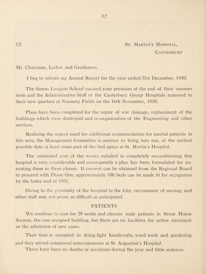 Canterbury Mr. Chairman, Ladies and Gentlemen, I beg to submit my Annual Report for the year ended 31st December, 1950. The Simon Langton School vacated your premises at the end of their summer term and the Administrative Staff of the Canterbury Group Hospitals removed to their new quarters at Nunnery Fields on the 16th November, 1950. Plans have been completed for the repair of war damage, replacement of the buildings which were destroyed and re-organisation of the Engineering and other services. Realising the urgent need for additional accommodation for mental patients in this area, the Management Committee is anxious to bring into use, at the earliest possible date at least some part of the bed space at St. Martin’s Hospital. The estimated cost of the works entailed in completely reconditioning this hospital is very considerable and consequently a plan has been formulated for ex¬ ecuting them in three phases. If consent can be obtained from the Regional Board to proceed with Phase One, approximately 100 beds can be made fit for occupation by the latter end of 1951. Owing to the proximity of the hospital to the City, recruitment of nursing and other staff may not prove so difficult as anticipated. * PATIENTS We continue to care for 28 senile and chronic male patients in Stone House Annexe, the one occupied building, but there are no facilities for active treatment or the admission of new cases. Their time is occupied in doing light handicrafts, ward work and gardening and they attend communal entertainments at St. Augustine’s Hospital. There have been no deaths or accidents during the year and little sickness.