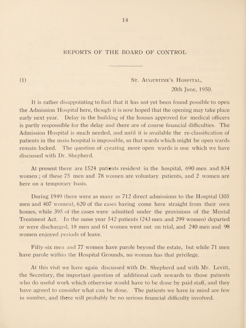 REPORTS OF THE BOARD OF CONTROL (1) St. Augustine’s Hospital, 20th June, 1950. It is rather disappointing to find that it has not yet been found possible to open the Admission Hospital here, though it is now hoped that the opening may take place early next year. Delay in the building of the houses approved for medical officers is partly responsible for the delay and there are of course financial difficulties. The Admission Hospital is much needed, and until it is available the re-classification of patients in the main hospital is impossible, so that wards which might be open wards remain locked. The question of creating more open wards is one which we have discussed with Dr. Shepherd. At present there are 1524 patients resident in the hospital, 690 men and 834 women ; of these 75 men and 78 women are voluntary patients, and 2 women are here on a temporary basis. During 1949 there were as many as 712 direct admissions to the Hospital (305 men and 407 women), 620 of the cases having come here straight from their own homes, while 395 of the cases were admitted under the provisions of the Mental Treatment Act. In the same year 542 patients (243 men and 299 women) departed or were discharged, 18 men and 61 women went out on trial, and 240 men and 98 women enjoyed periods of leave. » Fifty-six men and 77 women have parole beyond the estate, but while 71 men have parole within the Hospital Grounds, no woman has that privilege. At this visit we have again discussed with Dr. Shepherd and with Mr. Levitt, the Secretary, the important question of additional cash rewards to those patients who do useful work which otherwise would have to be done by paid staff, and they have agreed to consider what can be done. The patients we have in mind are few in number, and there will probably be no serious financial difficulty involved.