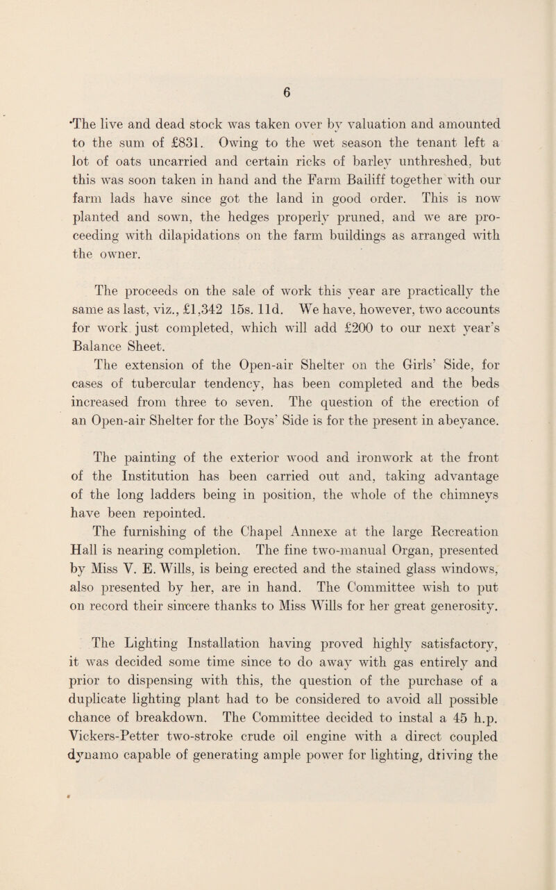 •The live and dead stock was taken over by valuation and amounted to the sum of £831. Owing to the wet season the tenant left a lot of oats uncarried and certain ricks of barley unthreshed, but this was soon taken in hand and the Farm Bailiff together with our farm lads have since got the land in good order. This is now planted and sown, the hedges properly pruned, and we are pro¬ ceeding with dilapidations on the farm buildings as arranged with the owner. The proceeds on the sale of work this year are practically the same as last, viz., £1,342 15s. lid. We have, however, two accounts for work just completed, which will add £200 to our next year's Balance Sheet. The extension of the Open-air Shelter on the Girls' Side, for cases of tubercular tendency, has been completed and the beds increased from three to seven. The question of the erection of an Open-air Shelter for the Boys' Side is for the present in abeyance. The painting of the exterior wood and ironwork at the front of the Institution has been carried out and, taking advantage of the long ladders being in position, the whole of the chimneys have been repointed. The furnishing of the Chapel Annexe at the large Recreation Hall is nearing completion. The fine two-manual Organ, presented by Miss V. E. Wills, is being erected and the stained glass windows, also presented by her, are in hand. The Committee wish to put on record their sincere thanks to Miss Wills for her great generosity. The Lighting Installation having proved highly satisfactory, it was decided some time since to do away with gas entirely and prior to dispensing with this, the question of the purchase of a duplicate lighting plant had to be considered to avoid all possible chance of breakdown. The Committee decided to instal a 45 h.p. Vickers-Petter two-stroke crude oil engine with a direct coupled dynamo capable of generating ample power for lighting, driving the