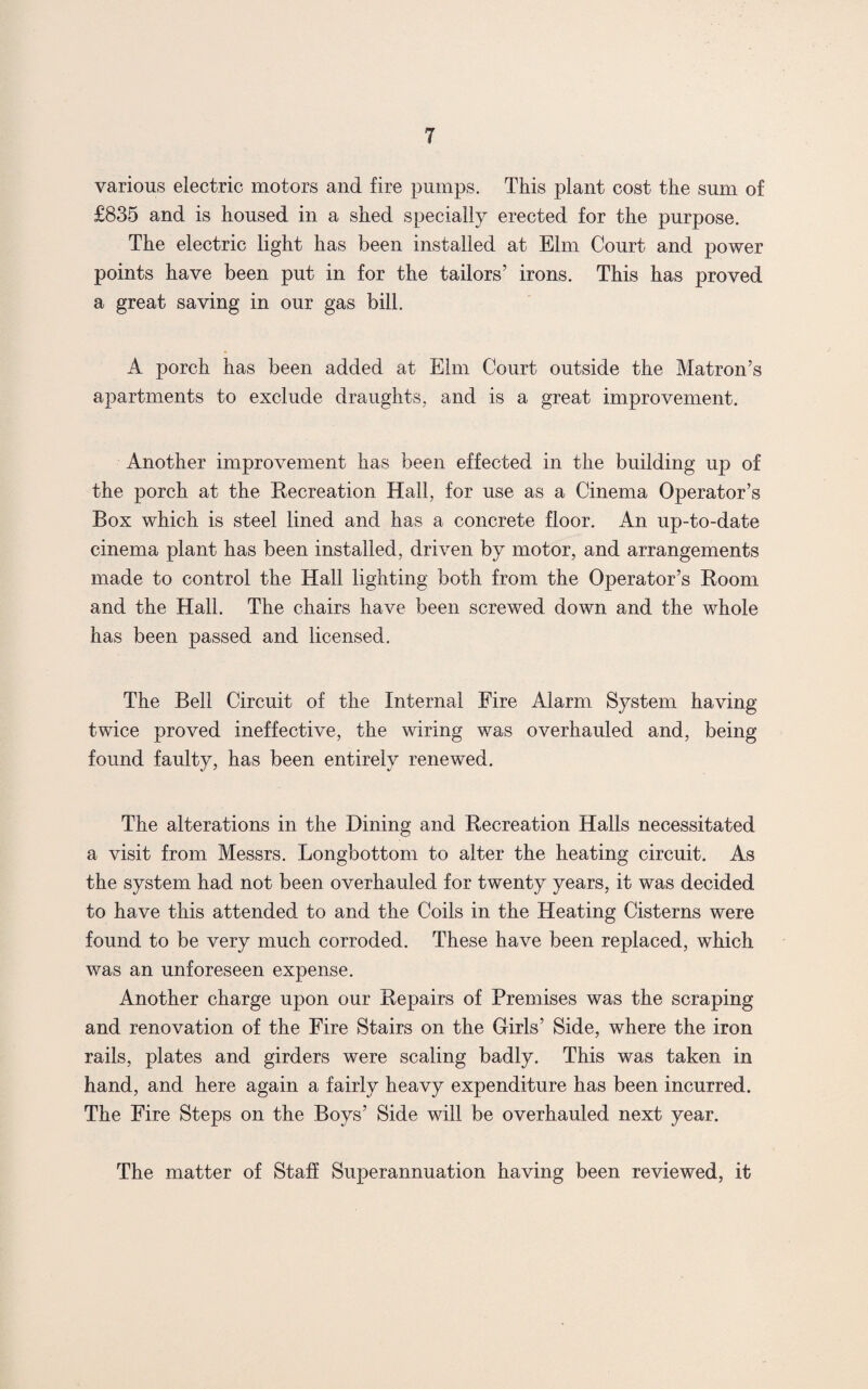 T various electric motors and fire pumps. This plant cost the sum of £835 and is housed in a shed specially erected for the purpose. The electric light has been installed at Elm Court and power points have been put in for the tailors’ irons. This has proved a great saving in our gas bill. A porch has been added at Elm Court outside the Matron’s apartments to exclude draughts, and is a great improvement. Another improvement has been effected in the building up of the porch at the Recreation Hall, for use as a Cinema Operator’s Box which is steel lined and has a concrete floor. An up-to-date cinema plant has been installed, driven by motor, and arrangements made to control the Hall lighting both from the Operator’s Room and the Hall. The chairs have been screwed down and the whole has been passed and licensed. The Bell Circuit of the Internal Eire Alarm System having twice proved ineffective, the wiring was overhauled and, being found faulty, has been entirely renewed. The alterations in the Dining and Recreation Halls necessitated a visit from Messrs. Longbottom to alter the heating circuit. As the system had not been overhauled for twenty years, it was decided to have this attended to and the Coils in the Heating Cisterns were found to be very much corroded. These have been replaced, which was an unforeseen expense. Another charge upon our Repairs of Premises was the scraping and renovation of the Fire Stairs on the Girls’ Side, where the iron rails, plates and girders were scaling badly. This was taken in hand, and here again a fairly heavy expenditure has been incurred. The Fire Steps on the Boys’ Side will be overhauled next year. The matter of Staff Superannuation having been reviewed, it