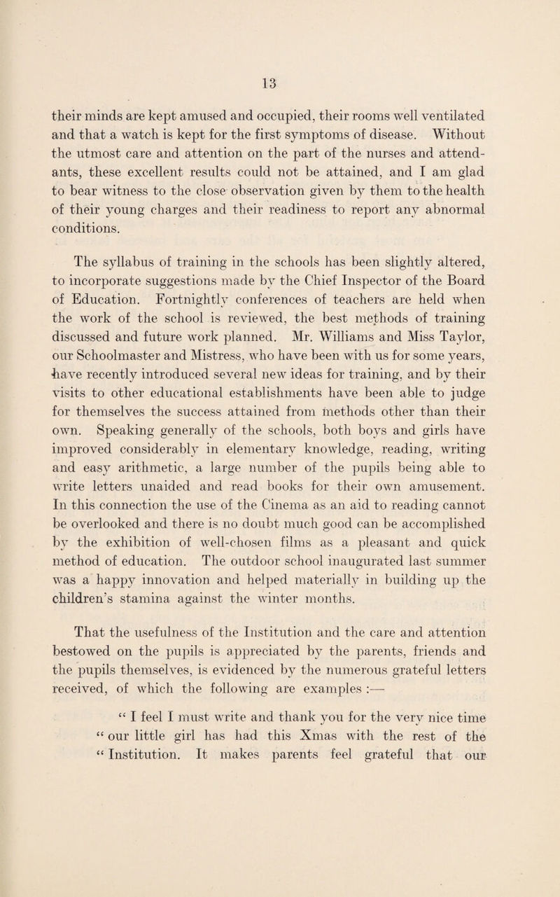 their minds are kept amused and occupied, their rooms well ventilated and that a watch is kept for the first symptoms of disease. Without the utmost care and attention on the part of the nurses and attend¬ ants, these excellent results could not be attained, and I am glad to bear witness to the close observation given by them to the health of their young charges and their readiness to report any abnormal conditions. The syllabus of training in the schools has been slightly altered, to incorporate suggestions made by the Chief Inspector of the Board of Education. Fortnightly conferences of teachers are held when the work of the school is reviewed, the best methods of training discussed and future work planned. Mr. Williams and Miss Taylor, our Schoolmaster and Mistress, who have been with us for some years, have recently introduced several new ideas for training, and by their visits to other educational establishments have been able to judge for themselves the success attained from methods other than their own. Speaking generally of the schools, both boys and girls have improved considerably in elementary knowledge, reading, writing and easy arithmetic, a large number of the pupils being able to write letters unaided and read books for their own amusement. In this connection the use of the Cinema as an aid to reading cannot be overlooked and there is no doubt much good can be accomplished by the exhibition of well-chosen films as a pleasant and quick method of education. The outdoor school inaugurated last summer was a happy innovation and helped materially in building up the children’s stamina against the winter months. That the usefulness of the Institution and the care and attention bestowed on the pupils is appreciated by the parents, friends and the pupils themselves, is evidenced by the numerous grateful letters received, of which the following are examples :—- “ I feel I must write and thank you for the very nice time “ our little girl has had this Xmas with the rest of the “ Institution. It makes parents feel grateful that our