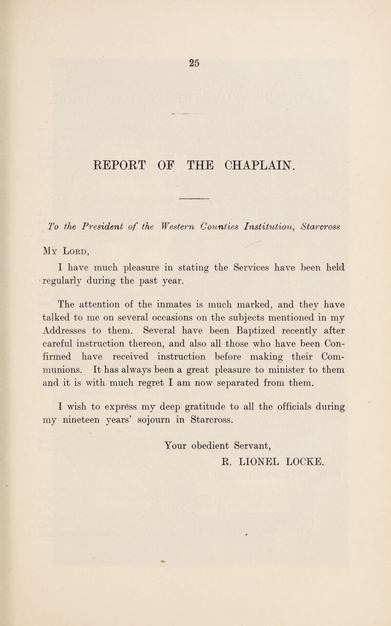 REPORT OF THE CHAPLAIN. To the P resident of the Western Counties Institution, Star cross My Lord, I have much pleasure in stating the Services have been held regularly during the past year. The attention of the inmates is much marked, and they have talked to me on several occasions on the subjects mentioned in my Addresses to them. Several have been Baptized recently after careful instruction thereon, and also all those who have been Con¬ firmed have received instruction before making their Com¬ munions. It has always been a great pleasure to minister to them and it is with much regret I am now separated from them. I wish to express my deep gratitude to all the officials during my nineteen years’ sojourn in Starcross. Your obedient Servant, R. LIONEL LOCKE.