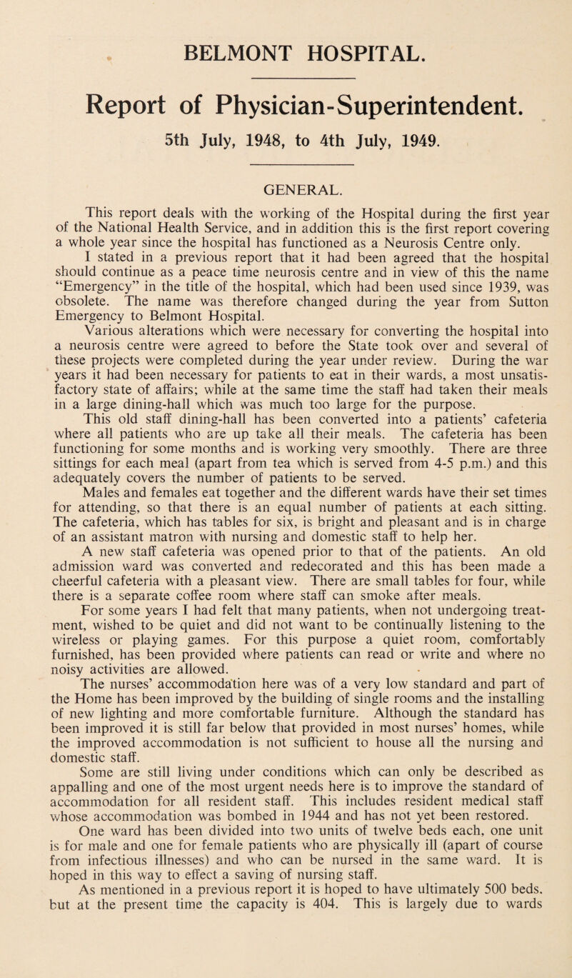 Report of Physician-Superintendent. 5th July, 1948, to 4th July, 1949. GENERAL. This report deals with the working of the Hospital during the first year of the National Health Service, and in addition this is the first report covering a whole year since the hospital has functioned as a Neurosis Centre only. I stated in a previous report that it had been agreed that the hospital should continue as a peace time neurosis centre and in view of this the name “Emergency” in the title of the hospital, which had been used since 1939, was obsolete. The name was therefore changed during the year from Sutton Emergency to Belmont Hospital. Various alterations which were necessary for converting the hospital into a neurosis centre were agreed to before the State took over and several of these projects were completed during the year under review. During the war years it had been necessary for patients to eat in their wards, a most unsatis¬ factory state of affairs; while at the same time the staff had taken their meals in a large dining-hall which was much too large for the purpose. This old staff dining-hall has been converted into a patients’ cafeteria where all patients who are up take all their meals. The cafeteria has been functioning for some months and is working very smoothly. There are three sittings for each meal (apart from tea which is served from 4-5 p.m.) and this adequately covers the number of patients to be served. Males and females eat together and the different wards have their set times for attending, so that there is an equal number of patients at each sitting. The cafeteria, which has tables for six, is bright and pleasant and is in charge of an assistant matron with nursing and domestic staff to help her. A new staff cafeteria was opened prior to that of the patients. An old admission ward was converted and redecorated and this has been made a cheerful cafeteria with a pleasant view. There are small tables for four, while there is a separate coffee room where staff can smoke after meals. For some years I had felt that many patients, when not undergoing treat¬ ment, wished to be quiet and did not want to be continually listening to the wireless or playing games. For this purpose a quiet room, comfortably furnished, has been provided where patients can read or write and where no noisy activities are allowed. The nurses’ accommodation here was of a very low standard and part of the Home has been improved by the building of single rooms and the installing of new lighting and more comfortable furniture. Although the standard has been improved it is still far below that provided in most nurses’ homes, while the improved accommodation is not sufficient to house all the nursing and domestic staff. Some are still living under conditions which can only be described as appalling and one of the most urgent needs here is to improve the standard of accommodation for all resident staff. This includes resident medical staff whose accommodation was bombed in 1944 and has not yet been restored. One ward has been divided into two units of twelve beds each, one unit is for male and one for female patients who are physically ill (apart of course from infectious illnesses) and who can be nursed in the same ward. It is hoped in this way to effect a saving of nursing staff. As mentioned in a previous report it is hoped to have ultimately 500 beds, but at the present time the capacity is 404. This is largely due to wards