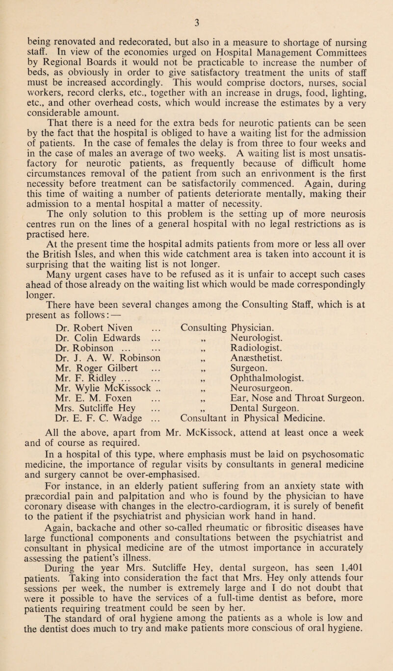 being renovated and redecorated, but also in a measure to shortage of nursing staff. In view of the economies urged on Hospital Management Committees by Regional Boards it would not be practicable to increase the number of beds, as obviously in order to give satisfactory treatment the units of staff must be increased accordingly. This would comprise doctors, nurses, social workers, record clerks, etc., together with an increase in drugs, food, lighting, etc., and other overhead costs, which would increase the estimates by a very considerable amount. That there is a need for the extra beds for neurotic patients can be seen by the fact that the hospital is obliged to have a waiting list for the admission of patients. In the case of females the delay is from three to four weeks and in the case of males an average of two week§. A waiting list is most unsatis¬ factory for neurotic patients, as frequently because of difficult home circumstances removal of the patient from such an enrivonment is the first necessity before treatment can be satisfactorily commenced. Again, during this time of waiting a number of patients deteriorate mentally, making their admission to a mental hospital a matter of necessity. The only solution to this problem is the setting up of more neurosis centres run on the lines of a general hospital with no legal restrictions as is practised here. At the present time the hospital admits patients from more or less all over the British Isles, and when this wide catchment area is taken into account it is surprising that the waiting list is not longer. Many urgent cases have to be refused as it is unfair to accept such cases ahead of those already on the waiting list which would be made correspondingly longer. There have been several changes among the Consulting Staff, which is at present as follows: — Dr. Robert Niven Dr. Colin Edwards ... Dr. Robinson ... Dr. J. A. W. Robinson Mr. Roger Gilbert Mr. F. Ridley. Mr. Wylie McKissock .. Mr. E. M. Foxen Mrs. Sutcliffe Hey Dr. E. F. C. Wadge ... Consulting Physician. „ Neurologist. „ Radiologist. „ Anaesthetist. „ Surgeon. „ Ophthalmologist. „ Neurosurgeon. „ Ear, Nose and Throat Surgeon. „ Dental Surgeon. Consultant in Physical Medicine. All the above, apart from Mr. McKissock, attend at least once a week and of course as required. In a hospital of this type, where emphasis must be laid on psychosomatic medicine, the importance of regular visits by consultants in general medicine and surgery cannot be over-emphasised. For instance, in an elderly patient suffering from an anxiety state with prascordial pain and palpitation and who is found by the physician to have coronary disease with changes in the electro-cardiogram, it is surely of benefit to the patient if the psychiatrist and physician work hand in hand. Again, backache and other so-called rheumatic or fibrositic diseases have large functional components and consultations between the psychiatrist and consultant in physical medicine are of the utmost importance in accurately assessing the patient’s illness. During the year Mrs. Sutcliffe Hey, dental surgeon, has seen 1,401 patients. Taking into consideration the fact that Mrs. Hey only attends four sessions per week, the number is extremely large and I do not doubt that were it possible to have the services of a full-time dentist as before, more patients requiring treatment could be seen by her. The standard of oral hygiene among the patients as a whole is low and the dentist does much to try and make patients more conscious of oral hygiene.