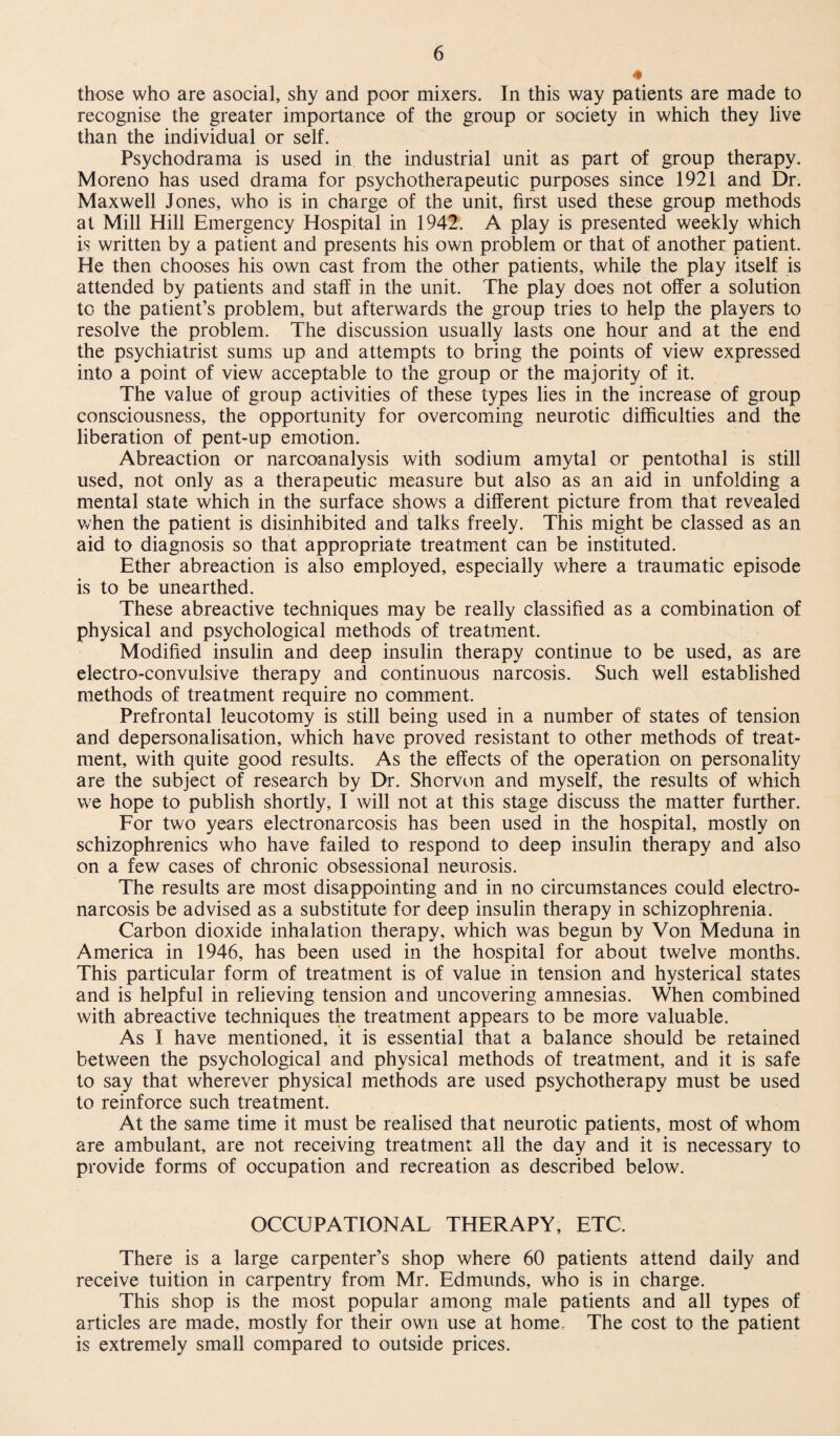 4 those who are asocial, shy and poor mixers. In this way patients are made to recognise the greater importance of the group or society in which they live than the individual or self. Psychodrama is used in the industrial unit as part of group therapy. Moreno has used drama for psychotherapeutic purposes since 1921 and Dr. Maxwell Jones, who is in charge of the unit, first used these group methods at Mill Hill Emergency Hospital in 1942. A play is presented weekly which is written by a patient and presents his own problem or that of another patient. He then chooses his own cast from the other patients, while the play itself is attended by patients and staff in the unit. The play does not offer a solution to the patient’s problem, but afterwards the group tries to help the players to resolve the problem. The discussion usually lasts one hour and at the end the psychiatrist sums up and attempts to bring the points of view expressed into a point of view acceptable to the group or the majority of it. The value of group activities of these types lies in the increase of group consciousness, the opportunity for overcoming neurotic difficulties and the liberation of pent-up emotion. Abreaction or narcoanalysis with sodium amytal or pentothal is still used, not only as a therapeutic measure but also as an aid in unfolding a mental state which in the surface shows a different picture from that revealed when the patient is disinhibited and talks freely. This might be classed as an aid to diagnosis so that appropriate treatment can be instituted. Ether abreaction is also employed, especially where a traumatic episode is to be unearthed. These abreactive techniques may be really classified as a combination of physical and psychological methods of treatment. Modified insulin and deep insulin therapy continue to be used, as are electro-convulsive therapy and continuous narcosis. Such well established methods of treatment require no comment. Prefrontal leucotomy is still being used in a number of states of tension and depersonalisation, which have proved resistant to other methods of treat¬ ment, with quite good results. As the effects of the operation on personality are the subject of research by Dr. Shorvon and myself, the results of which we hope to publish shortly, I will not at this stage discuss the matter further. For two years electronarcosis has been used in the hospital, mostly on schizophrenics who have failed to respond to deep insulin therapy and also on a few cases of chronic obsessional neurosis. The results are most disappointing and in no circumstances could electro¬ narcosis be advised as a substitute for deep insulin therapy in schizophrenia. Carbon dioxide inhalation therapy, which was begun by Von Meduna in America in 1946, has been used in the hospital for about twelve months. This particular form of treatment is of value in tension and hysterical states and is helpful in relieving tension and uncovering amnesias. When combined with abreactive techniques the treatment appears to be more valuable. As I have mentioned, it is essential that a balance should be retained between the psychological and physical methods of treatment, and it is safe to say that wherever physical methods are used psychotherapy must be used to reinforce such treatment. At the same time it must be realised that neurotic patients, most of whom are ambulant, are not receiving treatment all the day and it is necessary to provide forms of occupation and recreation as described below. OCCUPATIONAL THERAPY, ETC. There is a large carpenter’s shop where 60 patients attend daily and receive tuition in carpentry from Mr. Edmunds, who is in charge. This shop is the most popular among male patients and all types of articles are made, mostly for their own use at home. The cost to the patient is extremely small compared to outside prices.