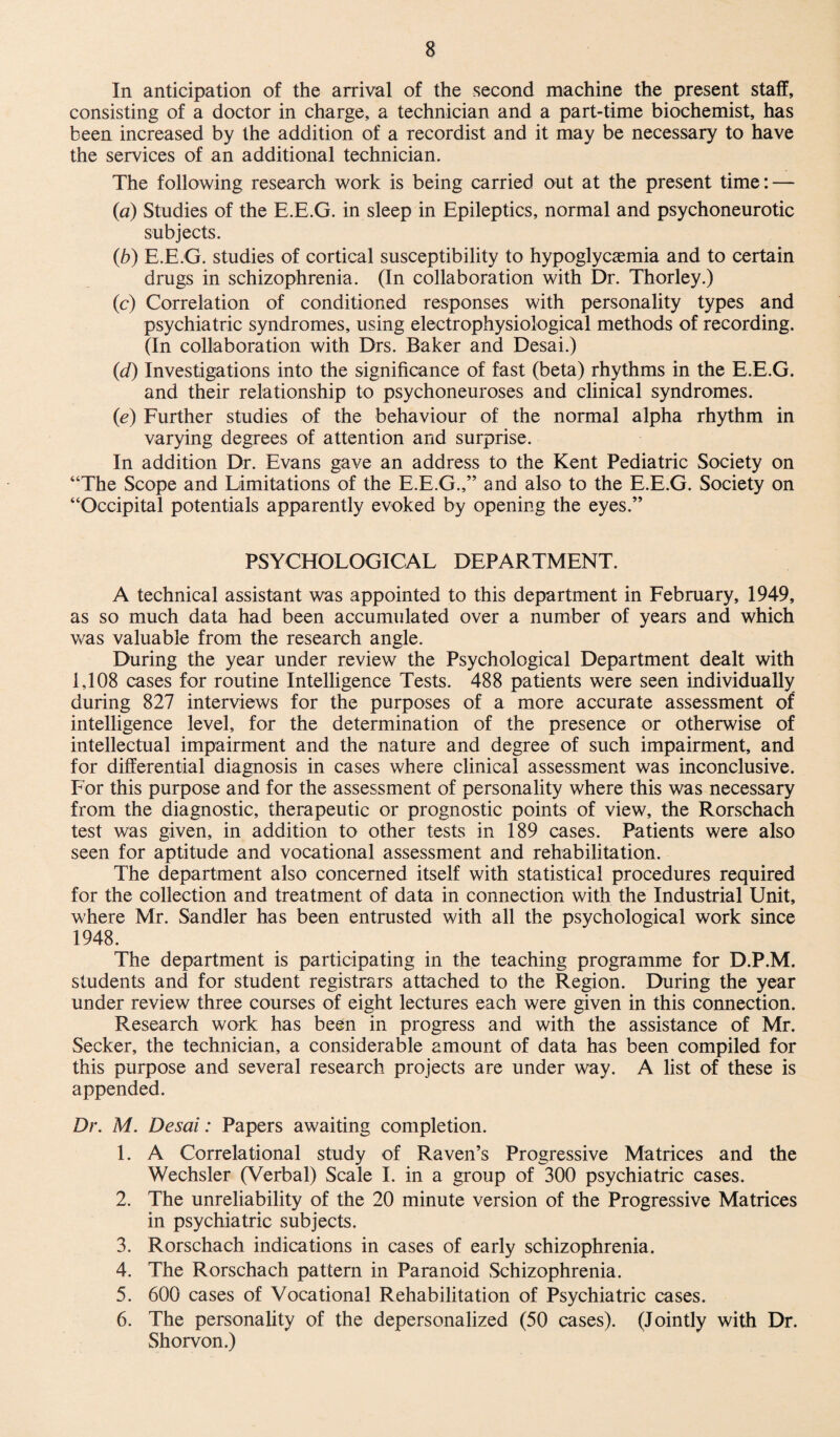 In anticipation of the arrival of the second machine the present staff, consisting of a doctor in charge, a technician and a part-time biochemist, has been increased by the addition of a recordist and it may be necessary to have the services of an additional technician. The following research work is being carried out at the present time: — (a) Studies of the E.E.G. in sleep in Epileptics, normal and psychoneurotic subjects. (b) E.E.G. studies of cortical susceptibility to hypoglycasmia and to certain drugs in schizophrenia. (In collaboration with Dr. Thorley.) (c) Correlation of conditioned responses with personality types and psychiatric syndromes, using eleetrophysiological methods of recording. (In collaboration with Drs. Baker and Desai.) (id) Investigations into the significance of fast (beta) rhythms in the E.E.G. and their relationship to psychoneuroses and clinical syndromes. (e) Further studies of the behaviour of the normal alpha rhythm in varying degrees of attention and surprise. In addition Dr. Evans gave an address to the Kent Pediatric Society on “The Scope and Limitations of the E.E.G.,” and also to the E.E.G. Society on “Occipital potentials apparently evoked by opening the eyes.” PSYCHOLOGICAL DEPARTMENT. A technical assistant was appointed to this department in February, 1949, as so much data had been accumulated over a number of years and which was valuable from the research angle. During the year under review the Psychological Department dealt with 1,108 cases for routine Intelligence Tests. 488 patients were seen individually during 827 interviews for the purposes of a more accurate assessment of intelligence level, for the determination of the presence or otherwise of intellectual impairment and the nature and degree of such impairment, and for differential diagnosis in cases where clinical assessment was inconclusive. For this purpose and for the assessment of personality where this was necessary from the diagnostic, therapeutic or prognostic points of view, the Rorschach test was given, in addition to other tests in 189 cases. Patients were also seen for aptitude and vocational assessment and rehabilitation. The department also concerned itself with statistical procedures required for the collection and treatment of data in connection with the Industrial Unit, where Mr. Sandler has been entrusted with all the psychological work since 1948. The department is participating in the teaching programme for D.P.M. students and for student registrars attached to the Region. During the year under review three courses of eight lectures each were given in this connection. Research work has been in progress and with the assistance of Mr. Seeker, the technician, a considerable amount of data has been compiled for this purpose and several research projects are under way. A list of these is appended. Dr. M. Desai: Papers awaiting completion. 1. A Correlational study of Raven’s Progressive Matrices and the Wechsler (Verbal) Scale I. in a group of 300 psychiatric cases. 2. The unreliability of the 20 minute version of the Progressive Matrices in psychiatric subjects. 3. Rorschach indications in cases of early schizophrenia. 4. The Rorschach pattern in Paranoid Schizophrenia. 5. 600 cases of Vocational Rehabilitation of Psychiatric cases. 6. The personality of the depersonalized (50 cases). (Jointly with Dr. Shorvon.)