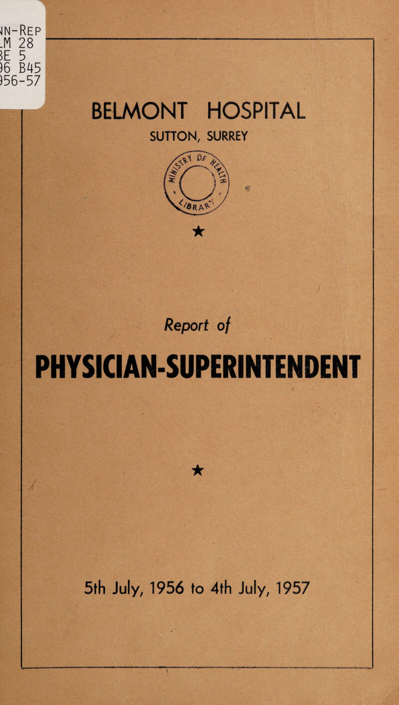 jn-Rep .M 28 5E 5 )6 B45 556-57 BELMONT HOSPITAL SUTTON, SURREY ★ Report of PHYSICIAN-SUPERINTENDENT ★ 5th July, 1956 to 4th July, 1957