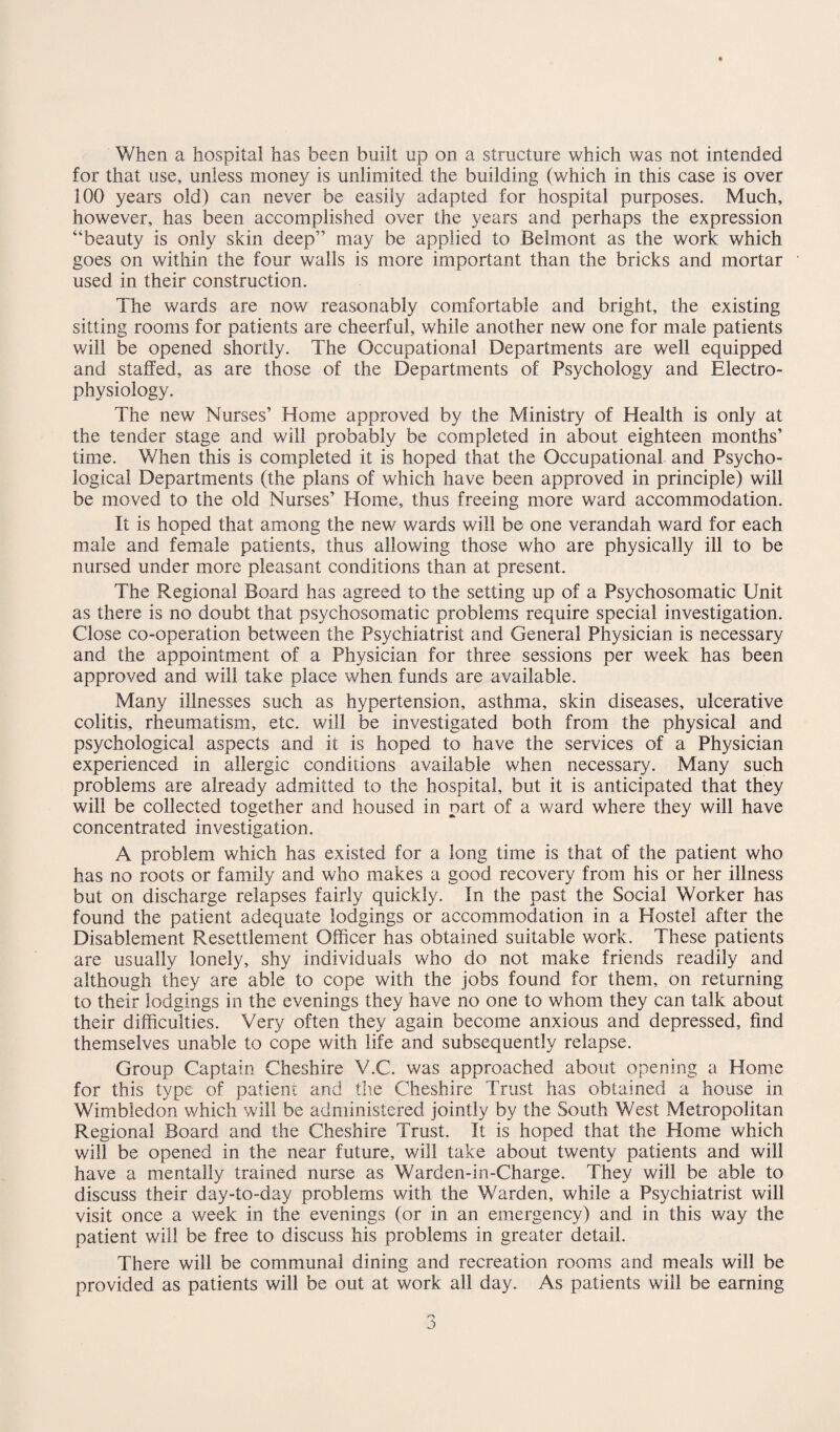 * When a hospital has been built up on a structure which was not intended for that use, unless money is unlimited the building (which in this case is over 100 years old) can never be easily adapted for hospital purposes. Much, however, has been accomplished over the years and perhaps the expression “beauty is only skin deep” may be applied to Belmont as the work which goes on within the four walls is more important than the bricks and mortar used in their construction. The wards are now reasonably comfortable and bright, the existing sitting rooms for patients are cheerful, while another new one for male patients will be opened shortly. The Occupational Departments are well equipped and staffed, as are those of the Departments of Psychology and Electro¬ physiology. The new Nurses’ Home approved by the Ministry of Health is only at the tender stage and will probably be completed in about eighteen months’ time. When this is completed it is hoped that the Occupational and Psycho¬ logical Departments (the plans of which have been approved in principle) will be moved to the old Nurses’ Home, thus freeing more ward accommodation. It is hoped that among the new wards will be one verandah ward for each male and female patients, thus allowing those who are physically ill to be nursed under more pleasant conditions than at present. The Regional Board has agreed to the setting up of a Psychosomatic Unit as there is no doubt that psychosomatic problems require special investigation. Close co-operation between the Psychiatrist and General Physician is necessary and the appointment of a Physician for three sessions per week has been approved and will take place when funds are available. Many illnesses such as hypertension, asthma, skin diseases, ulcerative colitis, rheumatism, etc. will be investigated both from the physical and psychological aspects and it is hoped to have the services of a Physician experienced in allergic conditions available when necessary. Many such problems are already admitted to the hospital, but it is anticipated that they will be collected together and housed in part of a ward where they will have concentrated investigation. A problem which has existed for a long time is that of the patient who has no roots or family and who makes a good recovery from his or her illness but on discharge relapses fairly quickly. In the past the Social Worker has found the patient adequate lodgings or accommodation in a Hostel after the Disablement Resettlement Officer has obtained suitable work. These patients are usually lonely, shy individuals who do not make friends readily and although they are able to cope with the jobs found for them, on returning to their lodgings in the evenings they have no one to whom they can talk about their difficulties. Very often they again become anxious and depressed, find themselves unable to cope with life and subsequently relapse. Group Captain Cheshire V.C. was approached about opening a Home for this type of patient and the Cheshire Trust has obtained a house in Wimbledon which will be administered jointly by the South West Metropolitan Regional Board and the Cheshire Trust. It is hoped that the Home which will be opened in the near future, will take about twenty patients and will have a mentally trained nurse as Warden-in-Charge. They will be able to discuss their day-to-day problems with the Warden, while a Psychiatrist will visit once a week in the evenings (or in an emergency) and in this way the patient will be free to discuss his problems in greater detail. There will be communal dining and recreation rooms and meals will be provided as patients will be out at work all day. As patients will be earning o>