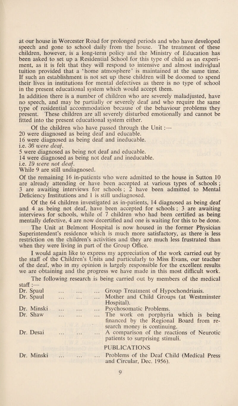 at our house in Worcester Road for prolonged periods and who have developed speech and gone to school daily from the house. The treatment of these children, however, is a long-term policy and the Ministry of Education has been asked to set up a Residential School for this type of child as an experi¬ ment, as it is felt that they will respond to intensive and almost individual tuition provided that a ‘home atmosphere’ is maintained at the same time. If such an establishment is not set up these children will be doomed to spend their lives in institutions for mental defectives as there is no type of school in the present educational system which would accept them. In addition there is a number of children who are severely maladjusted, have no speech, and may be partially or severely deaf and who require the same type of residential accommodation because of the behaviour problems they present. These children are all severely disturbed emotionally and cannot be fitted into the present educational system either. Of the children who have passed through the Unit:— 20 were diagnosed as being deaf and educable. 16 were diagnosed as being deaf and ineducable, i.e. 56 were deaf. 5 were diagnosed as being not deaf and educable. 14 were diagnosed as being not deaf and ineducable, i.e. 19 were not deaf. While 9 are still undiagnosed. Of the remaining 16 in-patients who were admitted to the house in Sutton 10 are already attending or have been accepted at various types of schools ; 3 are awaiting interviews for schools ; 2 have been admitted to Mental Deficiency Institutions and 1 is still undiagnosed. Of the 64 children investigated as in-patients, 14 diagnosed as being deaf and 4 as being not deaf, have been accepted for schools ; 3 are awaiting interviews for schools, while of 7 children who had been certified as being mentally defective, 4 are now decertified and one is waiting for this to be done. The Unit at Belmont Hospital is now housed in the former Physician Superintendent’s residence which is much more satisfactory, as there is less restriction on the children’s activities and they are much less frustrated than when they were living in part of the Group Office. I would again like to express my appreciation of the work carried out by the staff of the Children’s Units and particularly to Miss Evans, our teacher of the deaf, who in my opinion is largely responsible for the excellent results we are obtaining and the progress we have made in this most difficult work. The following research is being carried out by members of the medical staff Dr. Spaul Dr. Spaul Dr. Minski Dr. Shaw Dr. Desai Group Treatment of Hypochondriasis. Mother and Child Groups (at Westminster Hospital). Psychosomatic Problems. The work on porphyria which is being financed by the Regional Board from re¬ search money is continuing. A comparison of the reactions of Neurotic patients to surprising stimuli. PUBLICATIONS Dr. Minski ... ... ... Problems of the Deaf Child (Medical Press and Circular, Dec. 1956).