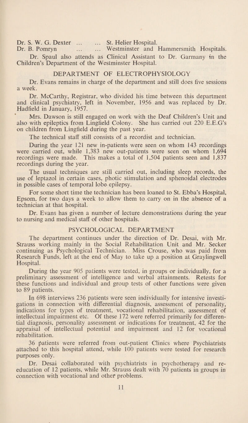 Dr. S. W. G. Dexter. St. Helier Hospital. Dr. B. Pomryn ... ... Westminster and Hammersmith Hospitals. Dr. Spaul also attends as Clinical Assistant to Dr. Garmany in the Children’s Department of the Westminster Hospital. DEPARTMENT OF ELECTROPHYSIOLOGY Dr. Evans remains in charge of the department and still does five sessions a week. Dr. McCarthy, Registrar, who divided his time between this department and clinical psychiatry, left in November, 1956 and was replaced by Dr. Hadfield in January, 1957. Mrs. Dawson is still engaged on work with the Deaf Children’s Unit and also with epileptics from Lingfield Colony. She has carried out 220 E.E.G’s on children from Lingfield during the past year. The technical staff still consists of a recordist and technician. During the year 121 new in-patients were seen on whom 143 recordings were carried out, while 1,383 new out-patients were seen on whom 1,694 recordings were made. This makes a total of 1,504 patients seen and 1,837 recordings during the year. The usual techniques are still carried out, including sleep records, the use of leptazol in certain cases, photic stimulation and sphenoidal electrodes in possible cases of temporal lobe epilepsy. For some short time the technician has been loaned to St. Ebba’s Hospital, Epsom, for two days a week to allow them to carry on in the absence of a technician at that hospital. Dr. Evans has given a number of lecture demonstrations during the year to nursing and medical staff of other hospitals. PSYCHOLOGICAL DEPARTMENT The department continues under the direction of Dr. Desai, with Mr. Strauss working mainly in the Social Rehabilitation Unit and Mr. Seeker continuing as Psychological Technician. Miss Crouse, who was paid from Research Funds, left at the end of May to take up a position at Graylingwell Hospital. During the year 905 patients were tested, in groups or individually, for a preliminary assessment of intelligence and verbal attainments. Retests for these functions and individual and group tests of other functions were given to 89 patients. In 698 interviews 236 patients were seen individually for intensive investi¬ gations in connection with differential diagnosis, assessment of personality, indications for types of treatment, vocational rehabilitation, assessment of intellectual impairment etc. Of these 172 were referred primarily for differen¬ tial diagnosis, personality assessment or indications for treatment, 42 for the appraisal of intellectual potential and impairment and 12 for vocational rehabilitation. 36 patients were referred from out-patient Clinics where Psychiatrists attached to this hospital attend, while 100 patients were tested for research purposes only. Dr. Desai collaborated with psychiatrists in psychotherapy and re¬ education of 12 patients, while Mr. Strauss dealt with 70 patients in groups in connection with vocational and other problems.