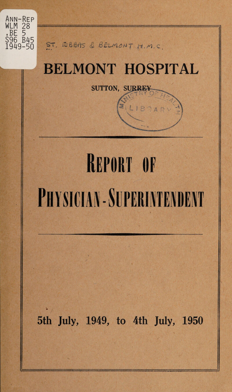 Ann-Rep WLM 28 .BE 5 S96 B45 1949-50 Sr. lift 80s S. .BuunaMT- m,M. BELMONT HOSPITAL SUTTON, SURREY ■x r -i f ^ 4 V V \ A y s ReroRT of PlYSICUII-SlirUUNTENIEIIT 5th July, 1949, to 4th July, 1950