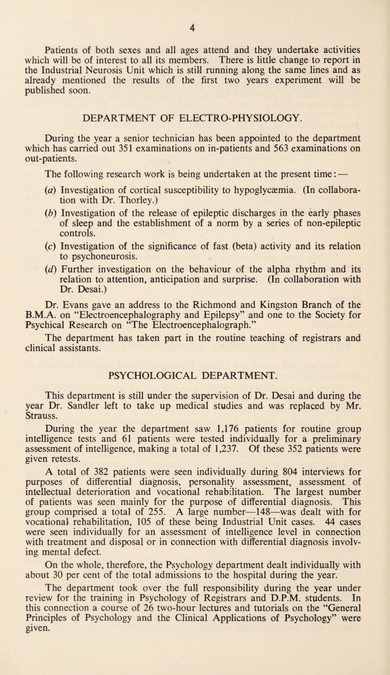 Patients of both sexes and all ages attend and they undertake activities which will be of interest to all its members. There is little change to report in the Industrial Neurosis Unit which is still running along the same lines and as already mentioned the results of the first two years experiment will be published soon. DEPARTMENT OF ELECTRO-PHYSIOLOGY. During the year a senior technician has been appointed to the department which has carried out 351 examinations on in-patients and 563 examinations on out-patients. > The following research work is being undertaken at the present time: — (a) Investigation of cortical susceptibility to hypoglycaemia. (In collabora¬ tion with Dr. Thorley.) (b) Investigation of the release of epileptic discharges in the early phases of sleep and the establishment of a norm by a series of non-epileptic controls. (c) Investigation of the significance of fast (beta) activity and its relation to psychoneurosis. (d) Further investigation on the behaviour of the alpha rhythm and its relation to attention, anticipation and surprise. (In collaboration with Dr. Desai.) Dr. Evans gave an address to the Richmond and Kingston Branch of the B.M.A. on “Electroencephalography and Epilepsy” and one to the Society for Psychical Research on “The Electroencephalograph.” The department has taken part in the routine teaching of registrars and clinical assistants. PSYCHOLOGICAL DEPARTMENT. This department is still under the supervision of Dr. Desai and during the year Dr. Sandler left to take up medical studies and was replaced by Mr. Strauss. During the year the department saw 1,176 patients for routine group intelligence tests and 61 patients were tested individually for a preliminary assessment of intelligence, making a total of 1,237. Of these 352 patients were given retests. A total of 382 patients were seen individually during 804 interviews for purposes of differential diagnosis, personality assessment, assessment of intellectual deterioration and vocational rehabilitation. The largest number of patients was seen mainly for the purpose of differential diagnosis. This group comprised a total of 255. A large number—148—was dealt with for vocational rehabilitation, 105 of these being Industrial Unit cases. 44 cases were seen individually for an assessment of intelligence level in connection with treatment and disposal or in connection with differential diagnosis involv¬ ing mental defect. On the whole, therefore, the Psychology department dealt individually with about 30 per cent of the total admissions to the hospital during the year. The department took over the full responsibility during the year under review for the training in Psychology of Registrars and D.P.M. students. In this connection a course of 26 two-hour lectures and tutorials on the “General Principles of Psychology and the Clinical Applications of Psychology” were given.