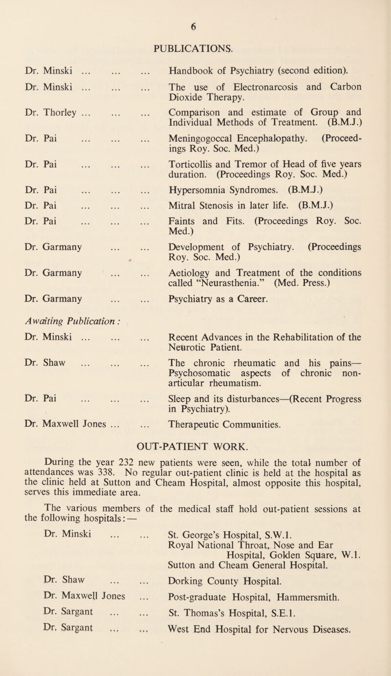 Dr. Minski . Dr. Minski . Dr. Thorley ... Dr. Pai . Dr. Pai Dr. Pai Dr. Pai Dr. Pai . Dr. Garmany Dr. Garmany Dr. Garmany Awaiting Publication: Dr. Minski ... Dr. Shaw . Dr. Pai . I Dr. Maxwell Jones ... PUBLICATIONS. Handbook of Psychiatry (second edition). The use of Electronarcosis and Carbon Dioxide Therapy. Comparison and estimate of Group and Individual Methods of Treatment. (B.M.J.) Meningogoccal Encephalopathy. (Proceed¬ ings Roy. Soc. Med.) Torticollis and Tremor of Head of five years duration. (Proceedings Roy. Soc. Med.) Hypersomnia Syndromes. (B.M.J.) Mitral Stenosis in later life. (B.M.J.) Faints and Fits. (Proceedings Roy. Soc. Med.) Development of Psychiatry. (Proceedings Roy. Soc. Med.) Aetiology and Treatment of the conditions called “Neurasthenia.” (Med. Press.) Psychiatry as a Career. Recent Advances in the Rehabilitation of the Neurotic Patient. The chronic rheumatic and his pains— Psychosomatic aspects of chronic non- articular rheumatism. Sleep and its disturbances—(Recent Progress in Psychiatry). Therapeutic Communities. OUT-PATIENT WORK. During the year 232 new patients were seen, while the total number of attendances was 338. No regular out-patient clinic is held at the hospital as the clinic held at Sutton and Cheam Hospital, almost opposite this hospital, serves this immediate area. The various members of the medical staff hold out-patient sessions at the following hospitals: — Dr. Minski . St. George’s Hospital, S.W.l. Royal National Throat, Nose and Ear Hospital, Golden Square, W.l. Sutton and Cheam General Hospital. Dr. Shaw . Dorking County Hospital. Dr. Maxwell Jones Post-graduate Hospital, Hammersmith. Dr. Sargant . St. Thomas’s Hospital, S.E.l. Dr, Sargant West End Hospital for Nervous Diseases.