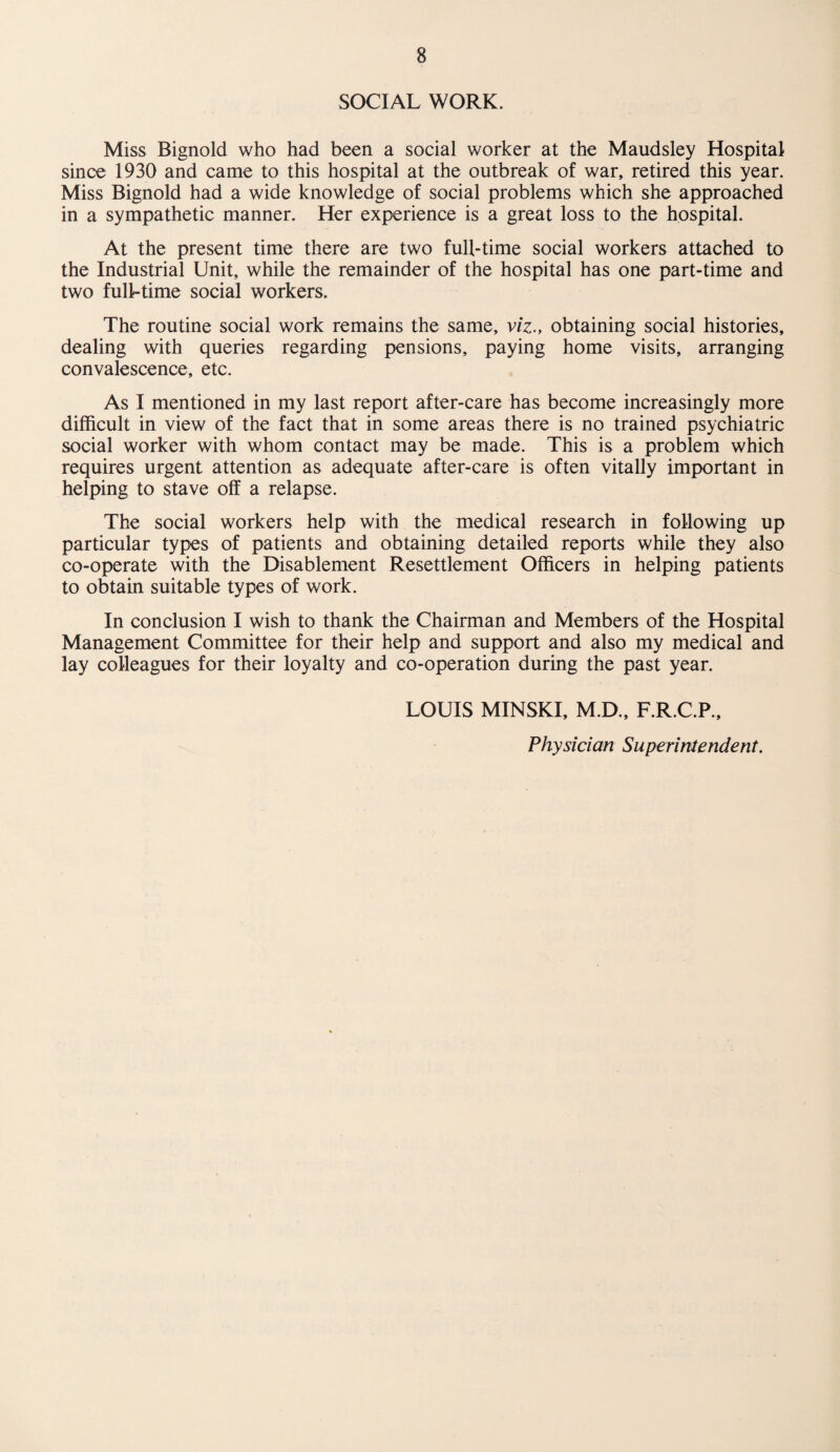 SOCIAL WORK. Miss Bignold who had been a social worker at the Maudsley Hospital since 1930 and came to this hospital at the outbreak of war, retired this year. Miss Bignold had a wide knowledge of social problems which she approached in a sympathetic manner. Her experience is a great loss to the hospital. At the present time there are two full-time social workers attached to the Industrial Unit, while the remainder of the hospital has one part-time and two full-time social workers. The routine social work remains the same, viz., obtaining social histories, dealing with queries regarding pensions, paying home visits, arranging convalescence, etc. As I mentioned in my last report after-care has become increasingly more difficult in view of the fact that in some areas there is no trained psychiatric social worker with whom contact may be made. This is a problem which requires urgent attention as adequate after-care is often vitally important in helping to stave off a relapse. The social workers help with the medical research in following up particular types of patients and obtaining detailed reports while they also co-operate with the Disablement Resettlement Officers in helping patients to obtain suitable types of work. In conclusion I wish to thank the Chairman and Members of the Hospital Management Committee for their help and support and also my medical and lay colleagues for their loyalty and co-operation during the past year. LOUIS MINSKI, M.D., F.R.C.P., Physician Superintendent.