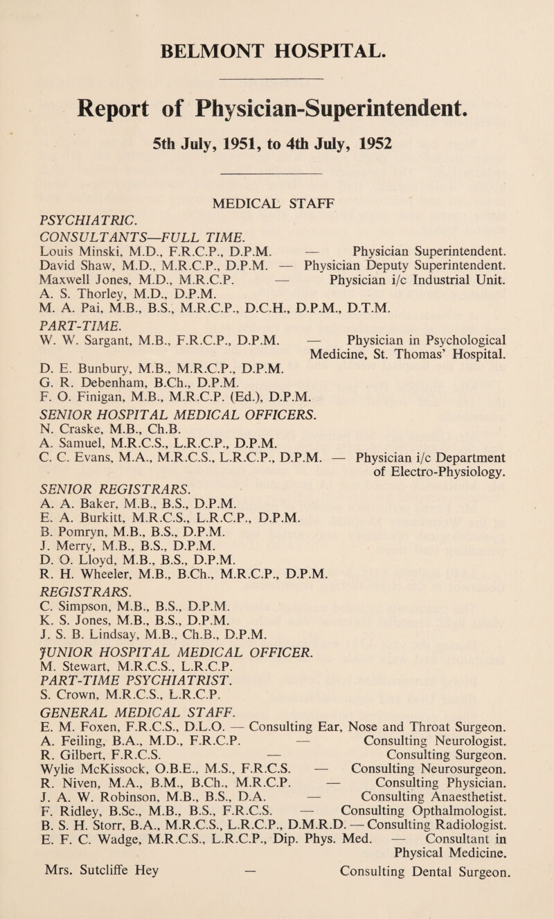 BELMONT HOSPITAL. Report of Physician-Superintendent. 5th July, 1951, to 4th July, 1952 MEDICAL STAFF PSYCHIATRIC. CONSULTANTS—FULL TIME. Louis Minski, M.D., F.R.C.P., D.P.M. — Physician Superintendent. David Shaw, M.D., M.R.C.P., D.P.M. — Physician Deputy Superintendent. Maxwell Jones, M.D., M.R.C.P. — Physician i/c Industrial Unit. A. S. Thorley, M.D., D.P.M. M. A. Pai, M.B., B.S., M.R.C.P., D.C.H., D.P.M., D.T.M. PART-TIME. W. W. Sargant, M.B., F.R.C.P., D.P.M. — Physician in Psychological Medicine, St. Thomas’ Hospital. D. E. Bunbury, M.B., M.R.C.P., D.P.M. G. R. Debenham, B.Ch., D.P.M. F. O. Finigan, M.B., M.R.C.P. (Ed.), D.P.M. SENIOR HOSPITAL MEDICAL OFFICERS. N. Craske, M.B., Ch.B. A. Samuel, M.R.C.S., L.R.C.P., D.P.M. C. C. Evans, M.A., M.R.C.S., L.R.C.P., D.P.M. — Physician i/c Department of Electro-Physiology. SENIOR REGISTRARS. A. A. Baker, M.B., B.S., D.P.M. E. A. Burkitt, M.R.C.S., L.R.C.P., D.P.M. B. Pomryn, M.B., B.S., D.P.M. J. Merrv, M.B., B.S., D.P.M. D. O. Lloyd, M.B., B.S., D.P.M. R. H. Wheeler, M.B., B.Ch., M.R.C.P., D.P.M. REGISTRARS. C. Simpson, M.B., B.S., D.P.M. K. S. Jones, M.B., B.S., D.P.M. J. S. B. Lindsay, M.B., Ch.B., D.P.M. JUNIOR HOSPITAL MEDICAL OFFICER. M. Stewart, M.R.C.S., L.R.C.P. PART-TIME PSYCHIATRIST. S. Crown, M.R.C.S., L.R.C.P. GENERAL MEDICAL STAFF. E. M. Foxen, F.R.C.S., D.L.O. —- Consulting Ear, Nose and Throat Surgeon. A. Feiling, B.A., M.D., F.R.C.P. — Consulting Neurologist. R. Gilbert, F.R.C.S. — Consulting Surgeon. Wylie McKissock, O.B.E., M.S., F.R.C.S. — Consulting Neurosurgeon. R. Niven, M.A., B.M., B.Ch., M.R.C.P. — Consulting Physician. J. A. W. Robinson, M.B., B.S., D.A. — Consulting Anaesthetist. F. Ridley, B.Sc., M.B., B.S., F.R.C.S. — Consulting Opthalmologist. B. S. H. Storr, B.A., M.R.C.S., L.R.C.P., D.M.R.D. — Consulting Radiologist. E. F. C. Wadge, M.R.C.S., L.R.C.P., Dip. Phys. Med. — Consultant in Physical Medicine. Mrs. Sutcliffe Hey — Consulting Dental Surgeon.