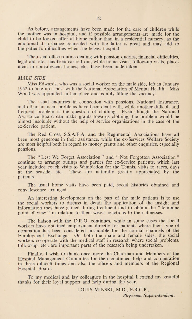 As before, arrangements have been made for the care of children while the mother was in hospital, and if possible arrangements -are made for the child to be looked after at home rather than in a residential nursery, as the emotional disturbance connected with the latter is great and may add to the patient’s difficulties when she leaves hospital. The usual office routine dealing with pension queries, financial difficulties, legal aid, etc., has been carried out, while home visits, follow-up visits, place¬ ment in convalescent homes, etc., have been undertaken. MALE SIDE. Miss Edwards, who was a social worker on the male side, left in January 1952 to take up a post with the National Association of Mental Health. Miss Wood was appointed in her place and is ably filling the vacancy. The usual enquiries in connection with pensions. National Insurance, and other financial problems have been dealt with, while another difficult and frequent problem is the question of clothing. Even though the National Assistance Board can make grants towards clothing, the problem would be almost insoluble without the help of service organisations in the case of the ex-Service patient. The Red Cross, S.S.A.F.A. and the Regimental Associations have all been most generous in their assistance, while the ex-Services Welfare Society are most helpful both in regard to money grants and other enquiries, especially pensions. The “ Lest We Forget Association ” and “ Not Forgotten Association ” continue to arrange outings and parties for ex-Service patients, which last year included coach visits to Wimbledon for the Tennis, visits to races, days at the seaside, etc. These are naturally greatly appreciated by the patients. The usual home visits have been paid, social histories obtained and convalescence arranged. An interesting development on the part of the male patients is to use the social workers to discuss in detail the application of the insight and information they have gained during treatment and to obtain the “ feminine point of view ” in relation to their wives’ reactions to their illnesses. The liaison with the D,R.G. continues, while in some cases the social workers have obtained employment directly for patients where their type of occupation has been considered unsuitable for the normal channels of the Employment Exchange. On both the male and female sides, the social workers co-operate with the medical staff in research where social problems, follow-up, etc., are important parts of the research being undertaken. Finally, I wish to thank once more the Chairman and Members of the Hospital Management Committee for their continued help and co-operation in these difficult times and also the officers and members of the Regional Hospital Board. To my medical and lay colleagues in the hospital I extend my grateful thanks for their loyal support and help during the year. LOUIS MINSKI, M.D., F.R.C.P., Physician Superintendent.