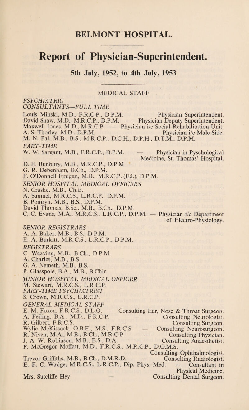 BELMONT HOSPITAL. Report of Physician-Superintendent. 5th July, 1952, to 4th July, 1953 MEDICAL STAFF PSYCHIATRIC CONSULTANTS—FULL TIME Louis Minski, M.D., F.R.C.P., D.P.M. — Physician Superintendent. David Shaw, M.D., M.R.C.P., D.P.M. — Physician Deputy Superintendent. Maxwell Jones, M.D., M.R.C.P. — Physician i/c Social Rehabilitation Unit. A. S. Thorley, M.D., D.P.M. — Physician i/c Male Side. M. N. Pai, M.B., B.S., M.R.C.P., D.C.H., D.P.H., D.T.M., D.P.M, PART-TIME W. W. Sargant, M.B., F.R.C.P., D.P.M. — Physician in Pyschological Medicine, St. Thomas’ Hospital. D. E. Bunbury, M.B., M.R.C.P., D.P.M. G. R. Debenham, B.Ch., D.P.M. F. O’Donnell Finigan, M.B., M.R.C.P. (Ed.), D.P.M. SENIOR HOSPITAL MEDICAL OFFICERS N. Craske, M.B., Ch.B. A. Samuel, M.R.C.S., L.R.C.P., D.P.M. B. Pomryn, M.B., B.S., D.P.M. David Thomas, B.Sc., M.B., B.Ch., D.P.M. C. C. Evans, M.A., M.R.C.S., L.R.C.P., D.P.M. — Physician i/c Department of Electro-Physiology. SENIOR REGISTRARS A. A. Baker, M.B., B.S., D.P.M. E. A. Burkitt, M.R.C.S., L.R.C.P., D.P.M. REGISTRARS C. Weaving, M.B., B.Ch., D.P.M. A. Charles, M.B., B.S. G. A. Nemeth, M.B., B.S. P. Glasspole, B.A., M.B., B.Chir. JUNIOR HOSPITAL MEDICAL OFFICER M. Stewart, M.R.C.S., L.R.C.P. PART-TIME PSYCHIATRIST S. Crown, M.R.C.S., L.R.C.P. GENERAL MEDICAL STAFF E. M. Foxen, F.R.C.S., D.L.O. — Consulting Ear, Nose & Throat Surgeon. A. Feiling, B.A., M.D., F.R.C.P. — Consulting Neurologist. R. Gilbert, F.R.C.S. — Consulting Surgeon. Wylie McKissock, O.B.E., M.S., F.R.C.S. — Consulting Neurosurgeon. R. Niven, M.A., M.B., B.Ch., M.R.C.P. — Consulting Physician. J. A. W. Robinson, M.B., B.S., D.A. — Consulting Anaesthetist. P. McGregor Moffatt, M.D., F.R.C.S., M.R.C.P., D.O.M.S. Consulting Ophthalmologist. Trevor Griffiths, M.B., B.Ch., D.M.R.D. — Consulting Radiologist. E. F. C. Wadge, M.R.C.S., L.R.C.P., Dip. Phys. Med. — Consultant in Physical Medicine. Mrs. Sutcliffe Hey — Consulting Dental Surgeon.