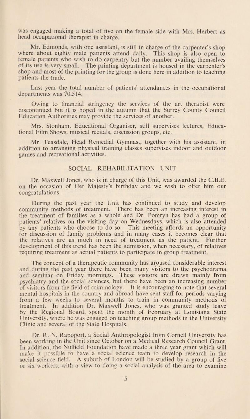 was engaged making a total of five on the female side with Mrs. Herbert as head occupational therapist in charge. Mr. Edmonds, with one assistant, is still in charge of the carpenter’s shop where about eighty male patients attend daily. This shop is also open to female patients who wish to do carpentry but the number availing themselves of its use is very small. The printing department is housed in the carpenter’s shop and most of the printing for the group is done here in addition to teaching patients the trade. Last year the total number of patients’ attendances in the occupational departments was 70,514. Owing to financial stringency the services of the art therapist were discontinued but it is hoped in the autumn that the Surrey County Council Education Authorities may provide the services of another. Mrs. Stonham, Educational Organiser, still supervises lectures. Educa¬ tional Film Shows, musical recitals, discussion groups, etc. Mr. Teasdale, Head Remedial Gymnast, together with his assistant, in addition to arranging physical training classes supervises indoor and outdoor games and recreational activities. SOCIAL REHABILITATION UNIT Dr. Maxwell Jones, who is in charge of this Unit, was awarded the C.B.E. on the occasion of Her Majesty’s birthday and we wish to offer him our congratulations. During the past year the Unit has continued to study and develop community methods of treatment. There has been an increasing interest in the treatment of families as a whole and Dr. Pomryn has had a group of patients’ relatives on the visiting day on Wednesdays, which is also attended by any patients who choose to do so. This meeting affords an opportunity for discussion of family problems and in many cases it becomes clear that the relatives are as much in need of treatment as the patient. Further development of this trend has been the admission, when necessary, of relatives requiring treatment as actual patients to participate in group treatment. The concept of a therapeutic community has aroused considerable interest and during the past year there have been many visitors to the psychodrama and seminar on Friday mornings. These visitors are drawn mainly from psychiatry and the social sciences, but there have been an increasing number of visitors from the field of criminology. It is encouraging to note that several mental hospitals in the country and abroad have sent staff for periods varying from a few weeks to several months to train in community methods of treatment. In addition Dr. Maxwell Jones, who was granted study leave by the Regional Board, spent the month of February at Louisiana State University, where he was engaged on teaching group methods in the University Clinic and several of the State Hospitals. Dr. R. N. Rapoport, a Social Anthropologist from Cornell University has been working in the Unit since October on a Medical Research Council Grant. In addition, the Nuffield Foundation have made a three year grant which will make it possible to have a social science team to develop research in the social science field. A suburb of London will be studied by a group of five or six workers, with a view to doing a social analysis of the area to examine