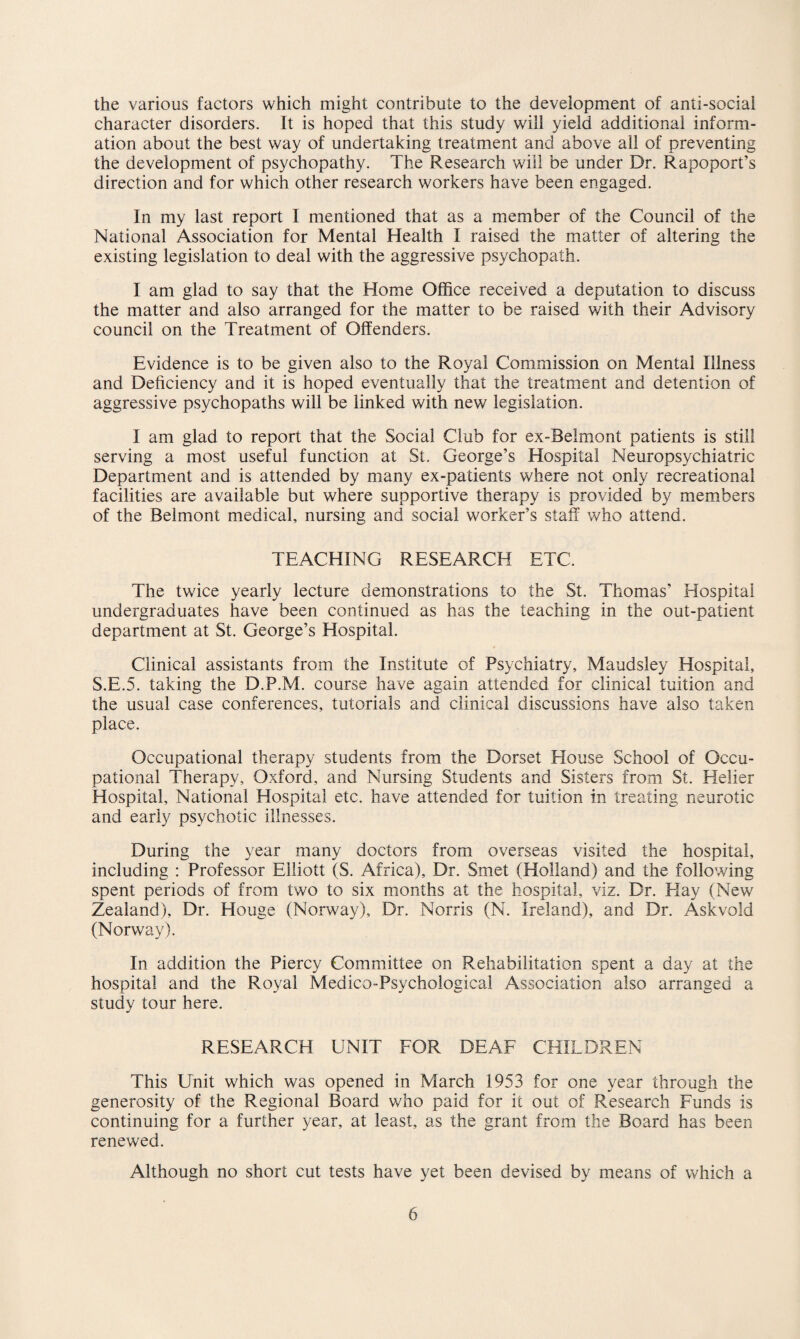 the various factors which might contribute to the development of anti-social character disorders. It is hoped that this study will yield additional inform¬ ation about the best way of undertaking treatment and above all of preventing the development of psychopathy. The Research will be under Dr. Rapoport’s direction and for which other research workers have been engaged. In my last report I mentioned that as a member of the Council of the National Association for Mental Health I raised the matter of altering the existing legislation to deal with the aggressive psychopath. I am glad to say that the Home Office received a deputation to discuss the matter and also arranged for the matter to be raised with their Advisory council on the Treatment of Offenders. Evidence is to be given also to the Royal Commission on Mental Illness and Deficiency and it is hoped eventually that the treatment and detention of aggressive psychopaths will be linked with new legislation. I am glad to report that the Social Club for ex-Belmont patients is still serving a most useful function at St. George’s Hospital Neuropsychiatric Department and is attended by many ex-patients where not only recreational facilities are available but where supportive therapy is provided by members of the Belmont medical, nursing and social worker’s staff who attend. TEACHING RESEARCH ETC. The twice yearly lecture demonstrations to the St. Thomas’ Hospital undergraduates have been continued as has the teaching in the out-patient department at St. George’s Hospital. Clinical assistants from the Institute of Psychiatry, Maudsley Hospital, S.E.5. taking the D.P.M. course have again attended for clinical tuition and the usual case conferences, tutorials and clinical discussions have also taken place. Occupational therapy students from the Dorset Elouse School of Occu¬ pational Therapy, Oxford, and Nursing Students and Sisters from St. Heller Hospital, National Hospital etc. have attended for tuition in treating neurotic and early psychotic illnesses. During the year many doctors from overseas visited the hospital, including : Professor Elliott (S. Africa), Dr. Smet (Holland) and the following spent periods of from two to six months at the hospital, viz. Dr. Elay (New Zealand), Dr. Houge (Norway), Dr. Norris (N. Ireland), and Dr. Askvold (Norway). In addition the Piercy Committee on Rehabilitation spent a day at the hospital and the Royal Medico-Psychological Association also arranged a study tour here. RESEARCH UNIT FOR DEAF CHILDREN This Unit which was opened in March 1953 for one year through the generosity of the Regional Board who paid for it out of Research Funds is continuing for a further year, at least, as the grant from the Board has been renewed. Although no short cut tests have yet been devised by means of which a