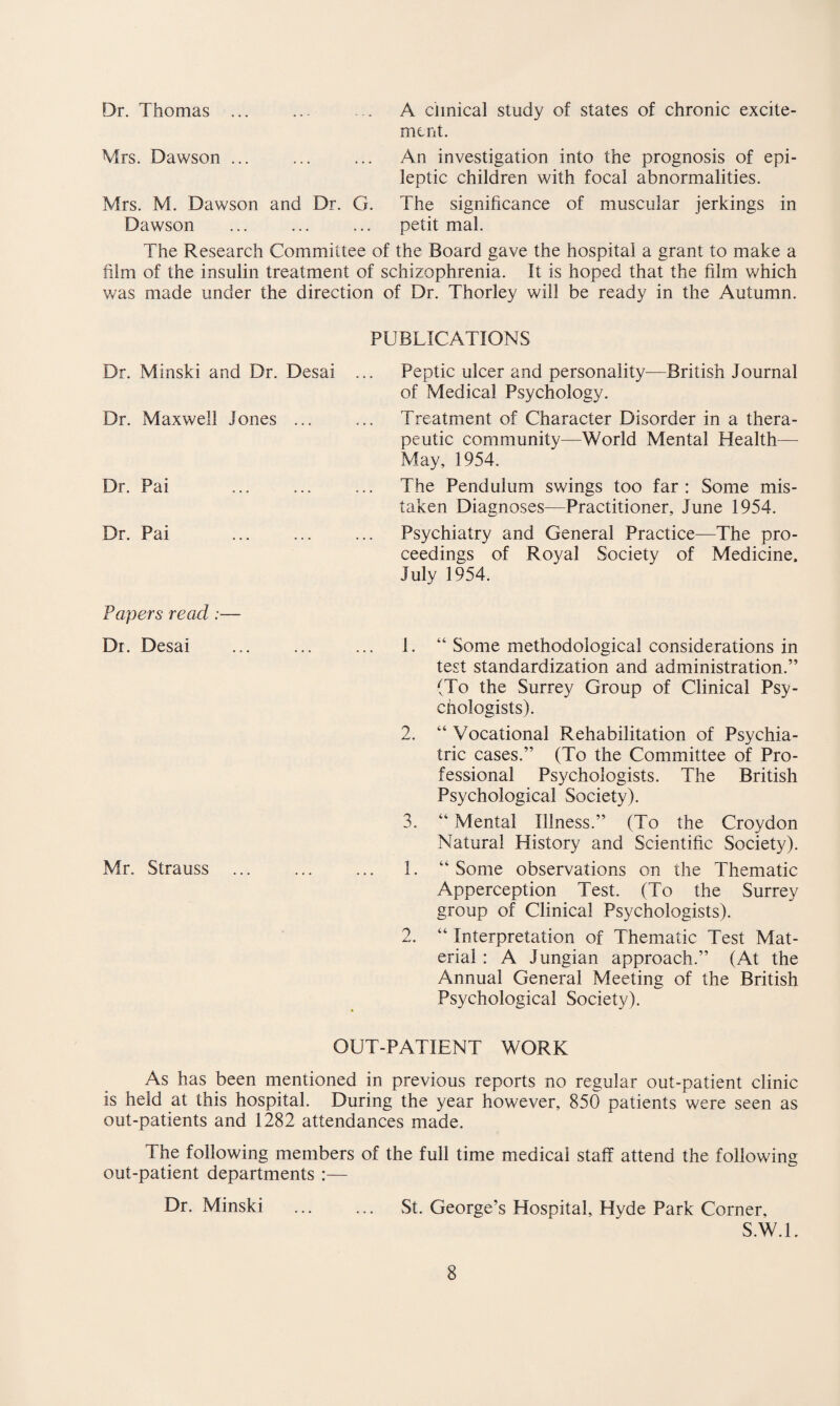 Dr. Thomas A clinical study of states of chronic excite¬ ment. Mrs. Dawson ... ... ... An investigation into the prognosis of epi¬ leptic children with focal abnormalities. Mrs. M. Dawson and Dr. G. The significance of muscular jerkings in Dawson ... ... ... petit mal. The Research Committee of the Board gave the hospital a grant to make a film of the insulin treatment of schizophrenia. It is hoped that the film which was made under the direction of Dr. Thorley will be ready in the Autumn. PUBLICATIONS Dr. Minski and Dr. Desai ... Peptic ulcer and personality—British Journal of Medical Psychology. Dr. Maxwell Jones ... ... Treatment of Character Disorder in a thera¬ peutic community—World Mental Health—- May, 1954. Dr. Pai ... ... ... The Pendulum swings too far: Some mis¬ taken Diagnoses—Practitioner, June 1954. Dr. Pai ... ... ... Psychiatry and General Practice—The pro¬ ceedings of Royal Society of Medicine, July 1954. Papers read :— Dr. Desai ... ... ... 1. 2. 3. Mr. Strauss ... ... ... 1. o “ Some methodological considerations in test standardization and administration.” (To the Surrey Group of Clinical Psy¬ chologists). “ Vocational Rehabilitation of Psychia¬ tric cases.” (To the Committee of Pro¬ fessional Psychologists. The British Psychological Society). “ Mental Illness.” (To the Croydon Natural History and Scientific Society). “ Some observations on the Thematic Apperception Test. (To the Surrey group of Clinical Psychologists). “ Interpretation of Thematic Test Mat¬ erial : A Jungian approach.” (At the Annual General Meeting of the British Psychological Society). OUT-PATIENT WORK As has been mentioned in previous reports no regular out-patient clinic is held at this hospital. During the year however, 850 patients were seen as out-patients and 1282 attendances made. The following members of the full time medical staff attend the following out-patient departments :— Dr. Minski . St. George’s Hospital, Hyde Park Corner, S.W.l.