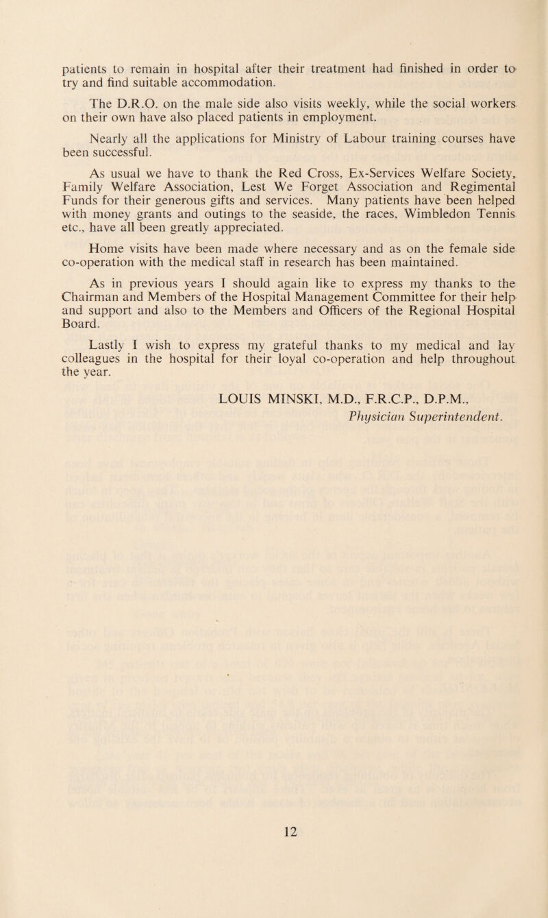 try and find suitable accommodation. The D.R.O. on the male side also visits weekly, while the social workers on their own have also placed patients in employment. Nearly all the applications for Ministry of Labour training courses have been successful. As usual we have to thank the Red Cross, Ex-Services Welfare Society, Family Welfare Association, Lest We Forget Association and Regimental Funds for their generous gifts and services. Many patients have been helped with money grants and outings to the seaside, the races, Wimbledon Tennis etc., have all been greatly appreciated. Home visits have been made where necessary and as on the female side co-operation with the medical staff in research has been maintained. As in previous years I should again like to express my thanks to the Chairman and Members of the Hospital Management Committee for their help and support and also to the Members and Officers of the Regional Hospital Board. Lastly I wish to express my grateful thanks to my medical and lay colleagues in the hospital for their loyal co-operation and help throughout the year. LOUIS MINSKI, M.D., F.R.C.P., D.P.M., Physician Superintendent. 12