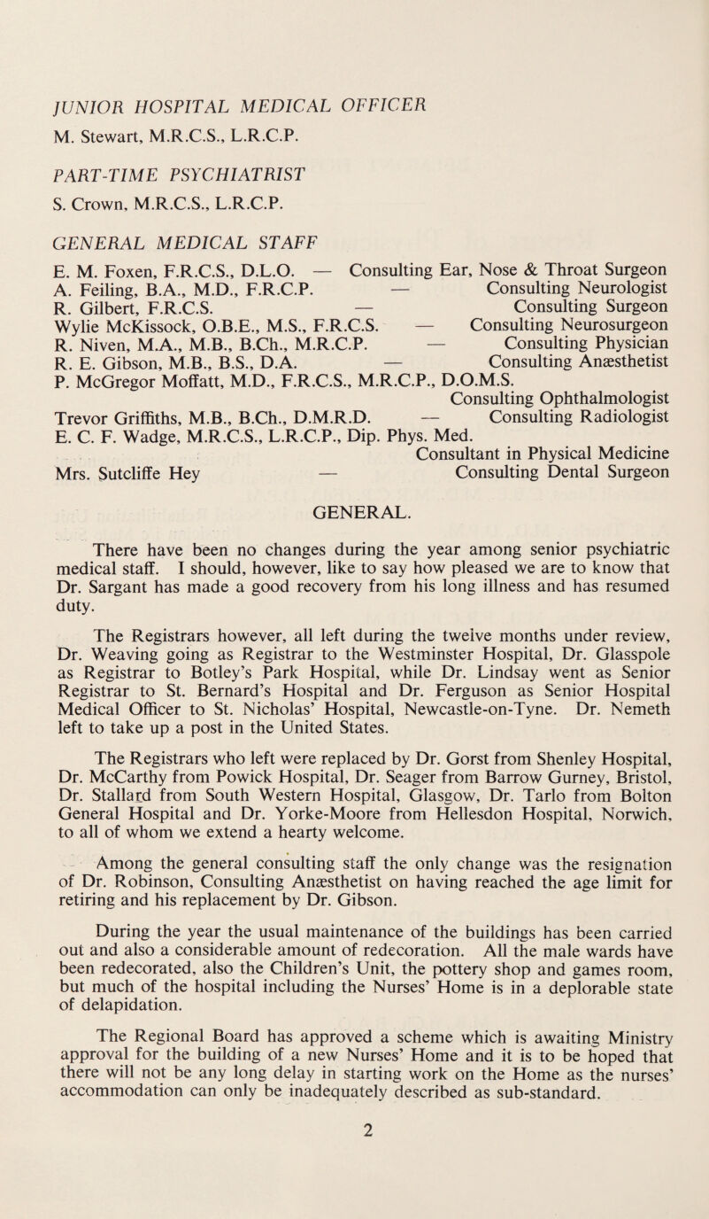 JUNIOR HOSPITAL MEDICAL OFFICER M. Stewart, M.R.C.S., L.R.C.P. PART-TIME PSYCHIATRIST S. Crown, M.R.C.S., L.R.C.P. GENERAL MEDICAL STAFF E. M. Foxen, F.R.C.S., D.L.O. — Consulting Ear, Nose & Throat Surgeon A. Feiling, B.A., M.D., F.R.C.P. — Consulting Neurologist R. Gilbert, F.R.C.S. — Consulting Surgeon Wylie McKissock, O.B.E., M.S., F.R.C.S. — Consulting Neurosurgeon R. Niven, MA., M.B., B.Ch., M.R.C.P. — Consulting Physician R. E. Gibson, M.B., B.S., D.A. — Consulting Anaesthetist P. McGregor Moffatt, M.D., F.R.C.S., M.R.C.P., D.O.M.S. Consulting Ophthalmologist Trevor Griffiths, M.B., B.Ch., D.M.R.D. — Consulting Radiologist E. C. F. Wadge, M.R.C.S., L.R.C.P., Dip. Phys. Med. Consultant in Physical Medicine Mrs. Sutcliffe Hey — Consulting Dental Surgeon GENERAL. There have been no changes during the year among senior psychiatric medical staff. I should, however, like to say how pleased we are to know that Dr. Sargant has made a good recovery from his long illness and has resumed duty. The Registrars however, all left during the twelve months under review. Dr. Weaving going as Registrar to the Westminster Hospital, Dr. Glasspole as Registrar to Botley’s Park Hospital, while Dr. Lindsay went as Senior Registrar to St. Bernard’s Hospital and Dr. Ferguson as Senior Hospital Medical Officer to St. Nicholas’ Hospital, Newcastle-on-Tyne. Dr. Nemeth left to take up a post in the United States. The Registrars who left were replaced by Dr. Gorst from Shenley Hospital, Dr. McCarthy from Powick Hospital, Dr. Seager from Barrow Gurney, Bristol, Dr. Stallard from South Western Hospital, Glasgow, Dr. Tarlo from Bolton General Hospital and Dr. Yorke-Moore from Hellesdon Hospital, Norwich, to all of whom we extend a hearty welcome. * - Among the general consulting staff the only change was the resignation of Dr. Robinson, Consulting Anaesthetist on having reached the age limit for retiring and his replacement by Dr. Gibson. During the year the usual maintenance of the buildings has been carried out and also a considerable amount of redecoration. All the male wards have been redecorated, also the Children’s Unit, the pottery shop and games room, but much of the hospital including the Nurses’ Home is in a deplorable state of delapidation. The Regional Board has approved a scheme which is awaiting Ministry approval for the building of a new Nurses’ Home and it is to be hoped that there will not be any long delay in starting work on the Home as the nurses’ accommodation can only be inadequately described as sub-standard.