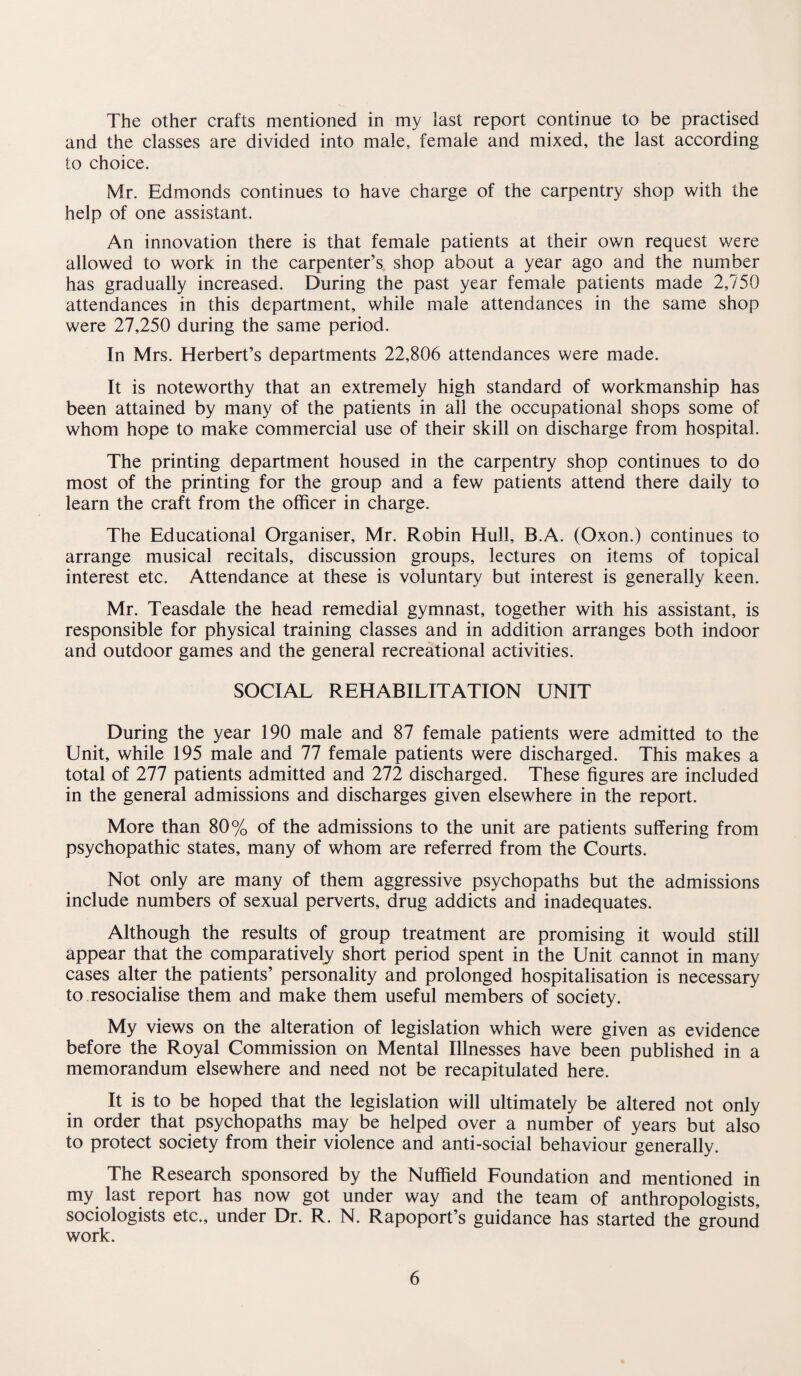 The other crafts mentioned in my last report continue to be practised and the classes are divided into male, female and mixed, the last according to choice. Mr. Edmonds continues to have charge of the carpentry shop with the help of one assistant. An innovation there is that female patients at their own request were allowed to work in the carpenter’s shop about a year ago and the number has gradually increased. During the past year female patients made 2,750 attendances in this department, while male attendances in the same shop were 27,250 during the same period. In Mrs. Herbert’s departments 22,806 attendances were made. It is noteworthy that an extremely high standard of workmanship has been attained by many of the patients in all the occupational shops some of whom hope to make commercial use of their skill on discharge from hospital. The printing department housed in the carpentry shop continues to do most of the printing for the group and a few patients attend there daily to learn the craft from the officer in charge. The Educational Organiser, Mr. Robin Hull, B.A. (Oxon.) continues to arrange musical recitals, discussion groups, lectures on items of topical interest etc. Attendance at these is voluntary but interest is generally keen. Mr. Teasdale the head remedial gymnast, together with his assistant, is responsible for physical training classes and in addition arranges both indoor and outdoor games and the general recreational activities. SOCIAL REHABILITATION UNIT During the year 190 male and 87 female patients were admitted to the Unit, while 195 male and 77 female patients were discharged. This makes a total of 277 patients admitted and 272 discharged. These figures are included in the general admissions and discharges given elsewhere in the report. More than 80% of the admissions to the unit are patients suffering from psychopathic states, many of whom are referred from the Courts. Not only are many of them aggressive psychopaths but the admissions include numbers of sexual perverts, drug addicts and inadequates. Although the results of group treatment are promising it would still appear that the comparatively short period spent in the Unit cannot in many cases alter the patients’ personality and prolonged hospitalisation is necessary to resocialise them and make them useful members of society. My views on the alteration of legislation which were given as evidence before the Royal Commission on Mental Illnesses have been published in a memorandum elsewhere and need not be recapitulated here. It is to be hoped that the legislation will ultimately be altered not only in order that psychopaths may be helped over a number of years but also to protect society from their violence and anti-social behaviour generally. The Research sponsored by the Nuffield Foundation and mentioned in my last report has now got under way and the team of anthropologists, sociologists etc., under Dr. R. N. Rapoport’s guidance has started the ground work.