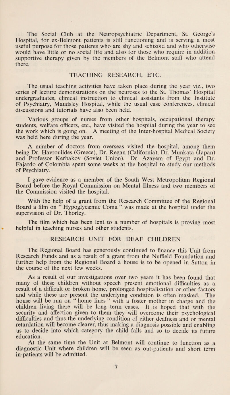 The Social Club at the Neuropsychiatric Department, St. George’s Hospital, for ex-Belmont patients is still functioning and is serving a most useful purpose for those patients who are shy and schizoid and who otherwise would have little or no social life and also for those who require in addition supportive therapy given by the members of the Belmont staff who attend there. TEACHING RESEARCH, ETC. The usual teaching activities have taken place during the year viz., two series of lecture demonstrations on the neuroses to the St. Thomas’ Hospital undergraduates, clinical instruction to clinical assistants from the Institute of Psychiatry, Maudsley Hospital, while the usual case conferences, clinical discussions and tutorials have also been held. Various groups of nurses from other hospitals, occupational therapy students, welfare officers, etc., have visited the hospital during the year to see the work which is going on. A meeting of the Inter-hospital Medical Society was held here during the year. A number of doctors from overseas visited the hospital, among them being Dr. Havroulides (Greece), Dr. Regan (California), Dr. Munkata (Japan) and Professor Kerbakov (Soviet Union). Dr. Azayem of Egypt and Dr. Fajardo of Colombia spent some weeks at the hospital to study our methods of Psychiatry. I gave evidence as a member of the South West Metropolitan Regional Board before the Royal Commission on Mental Illness and two members of the Commission visited the hospital. With the help of a grant from the Research Committee of the Regional Board a film on “ Hypoglycsemic Coma ” was made at the hospital under the supervision of Dr. Thorley. The film which has been lent to a number of hospitals is proving most helpful in teaching nurses and other students. RESEARCH UNIT FOR DEAF CHILDREN The Regional Board has generously continued to finance this Unit from Research Funds and as a result of a grant from the Nuffield Foundation and further help from the Regional Board a house is to be opened in Sutton in the course of the next few weeks. As a result of our investigations over two years it has been found that many of these children without speech present emotional difficulties as a result of a difficult or broken home, prolonged hospitalisation or other factors and while these are present the underlying condition is often masked. The house will be run on “ home lines ” with a foster mother in charge and the children living there will be long term cases. It is hoped that with the security and affection given to them they will overcome their psychological difficulties and thus the underlying condition of either deafness and or mental retardation will become clearer, thus making a diagnosis possible and enabling us to decide into which category the child falls and so to decide its future education. At the same time the Unit at Belmont will continue to function as a diagnostic Unit where children will be seen as out-patients and short term in-patients will be admitted.