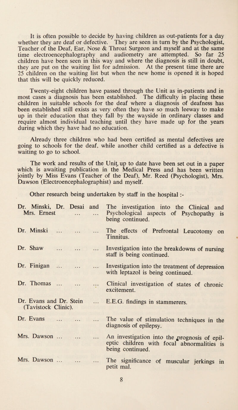 It is often possible to decide by having children as out-patients for a day whether they are deaf or defective. They are seen in turn by the Psychologist, Teacher of the Deaf, Ear, Nose & Throat Surgeon and myself and at the same time electroencephalography and audiometry are attempted. So far 25 children have been seen in this way and where the diagnosis is still in doubt, they are put on the waiting list for admission. At the present time there are 25 children on the waiting list but when the new home is opened it is hoped that this will be quickly reduced. Twenty-eight children have passed through the Unit as in-patients and in most cases a diagnosis has been established. The difficulty in placing these children in suitable schools for the deaf where a diagnosis of deafness has been established still exists as very often they have so much leeway to make up in their education that they fall by the wayside in ordinary classes and require almost individual teaching until they have made up for the years during which they have had no education. Already three children who had been certified as mental defectives are going to schools for the deaf, while another child certified as a defective is waiting to go to school. The work and results of the Uni^up to date have been set out in a paper which is awaiting publication in the Medical Press and has been written jointly by Miss Evans (Teacher of the Deaf), Mr. Reed (Psychologist), Mrs. Dawson (Electroencephalographist) and myself. Other research being undertaken by staff in the hospital :- Dr. Minski, Dr. Mrs. Ernest Desai and The investigation into the Clinical and Psychological aspects of Psychopathy is being continued. Dr. Minski ... The effects of Prefrontal Leucotomy on Tinnitus. Dr. Shaw ... ... Investigation into the breakdowns of nursing staff is being continued. Dr. Finigan ... ... ... Investigation into the treatment of depression with leptazol is being continued. Dr. Thomas ... ... ... Clinical investigation of states of chronic excitement. Dr. Evans and Dr. Stein (Tavistock Clinic). E.E.G. findings in stammerers. Dr. Evans ... ... The value of stimulation techniques in the diagnosis of epilepsy. Mrs. Dawson ... ... ... An investigation into the prognosis of epil¬ eptic children with focal abnormalities is being continued. Mrs. Dawson ... ... . ». The significance of muscular jerkings in petit mal.