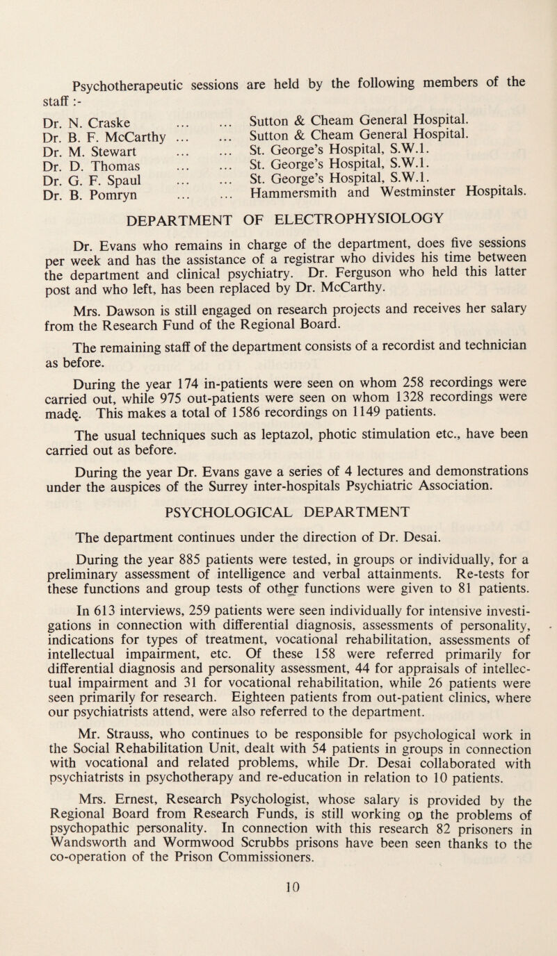 Psychotherapeutic sessions are held by the following members of the staff Dr. N. Craske Dr. B. F. McCarthy Dr. M. Stewart Dr. D. Thomas Dr. G. F. Spaul Dr. B. Pomryn Sutton & Cheam General Hospital. Sutton & Cheam General Hospital. St. George’s Hospital, S.W.l. St. George’s Hospital, S.W.l. St. George’s Hospital, S.W.l. Hammersmith and Westminster Hospitals. DEPARTMENT OF ELECTROPHYSIOLOGY Dr. Evans who remains in charge of the department, does five sessions per week and has the assistance of a registrar who divides his time between the department and clinical psychiatry. Dr. Ferguson who held this latter post and who left, has been replaced by Dr. McCarthy. Mrs. Dawson is still engaged on research projects and receives her salary from the Research Fund of the Regional Board. The remaining staff of the department consists of a recordist and technician as before. During the year 174 in-patients were seen on whom 258 recordings were carried out, while 975 out-patients were seen on whom 1328 recordings were madq. This makes a total of 1586 recordings on 1149 patients. The usual techniques such as leptazol, photic stimulation etc., have been carried out as before. During the year Dr. Evans gave a series of 4 lectures and demonstrations under the auspices of the Surrey inter-hospitals Psychiatric Association. PSYCHOLOGICAL DEPARTMENT The department continues under the direction of Dr. Desai. During the year 885 patients were tested, in groups or individually, for a preliminary assessment of intelligence and verbal attainments. Re-tests for these functions and group tests of oth^ functions were given to 81 patients. In 613 interviews, 259 patients were seen individually for intensive investi¬ gations in connection with differential diagnosis, assessments of personality, indications for types of treatment, vocational rehabilitation, assessments of intellectual impairment, etc. Of these 158 were referred primarily for differential diagnosis and personality assessment, 44 for appraisals of intellec¬ tual impairment and 31 for vocational rehabilitation, while 26 patients were seen primarily for research. Eighteen patients from out-patient clinics, where our psychiatrists attend, were also referred to the department. Mr. Strauss, who continues to be responsible for psychological work in the Social Rehabilitation Unit, dealt with 54 patients in groups in connection with vocational and related problems, while Dr. Desai collaborated with psychiatrists in psychotherapy and re-education in relation to 10 patients. Mrs. Ernest, Research Psychologist, whose salary is provided by the Regional Board from Research Funds, is still working op the problems of psychopathic personality. In connection with this research 82 prisoners in Wandsworth and Wormwood Scrubbs prisons have been seen thanks to the co-operation of the Prison Commissioners.