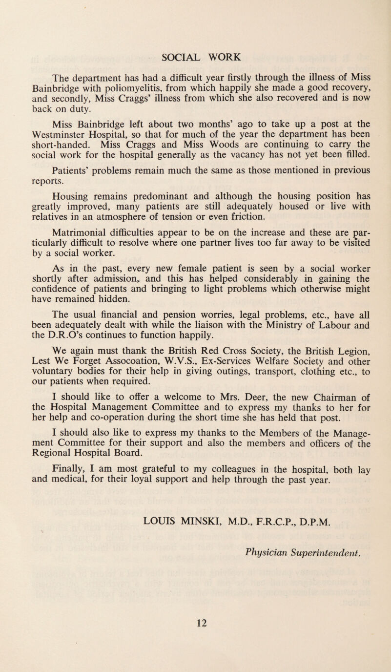 SOCIAL WORK The department has had a difficult year firstly through the illness of Miss Bainbridge with poliomyelitis, from which happily she made a good recovery, and secondly. Miss Craggs’ illness from which she also recovered and is now back on duty. Miss Bainbridge left about two months’ ago to take up a post at the Westminster Hospital, so that for much of the year the department has been short-handed. Miss Craggs and Miss Woods are continuing to carry the social work for the hospital generally as the vacancy has not yet been filled. Patients’ problems remain much the same as those mentioned in previous reports. Housing remains predominant and although the housing position has greatly improved, many patients are still adequately housed or live with relatives in an atmosphere of tension or even friction. Matrimonial difficulties appear to be on the increase and these are par¬ ticularly difficult to resolve where one partner lives too far away to be visfted by a social worker. As in the past, every new female patient is seen by a social worker shortly after admission,, and this has helped considerably in gaining the confidence of patients and bringing to light problems which otherwise might have remained hidden. The usual financial and pension worries, legal problems, etc., have all been adequately dealt with while the liaison with the Ministry of Labour and the D.R.O’s continues to function happily. We again must thank the British Red Cross Society, the British Legion, Lest We Forget Assocoation, W.V.S., Ex-Services Welfare Society and other voluntary bodies for their help in giving outings, transport, clothing etc., to our patients when required. I should like to offer a welcome to Mrs. Deer, the new Chairman of the Hospital Management Committee and to express my thanks to her for her help and co-operation during the short time she has held that post. I should also like to express my thanks to the Members of the Manage¬ ment Committee for their support and also the members and officers of the Regional Hospital Board. Finally, I am most grateful to my colleagues in the hospital, both lay and medical, for their loyal support and help through the past year. LOUIS MINSKI, M.D., F.R.C.P., D.P.M. Physician Superintendent.
