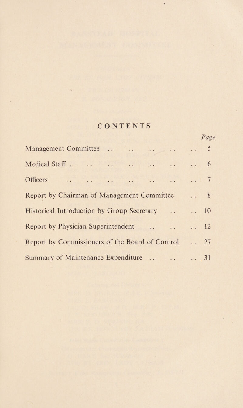 CONTENTS Management Committee Medical Staff.. Officers Report by Chairman of Management Committee Historical Introduction by Group Secretary Report by Physician Superintendent Report by Commissioners of the Board of Control Summary of Maintenance Expenditure Page 5 6 7 8 10 12 27 31