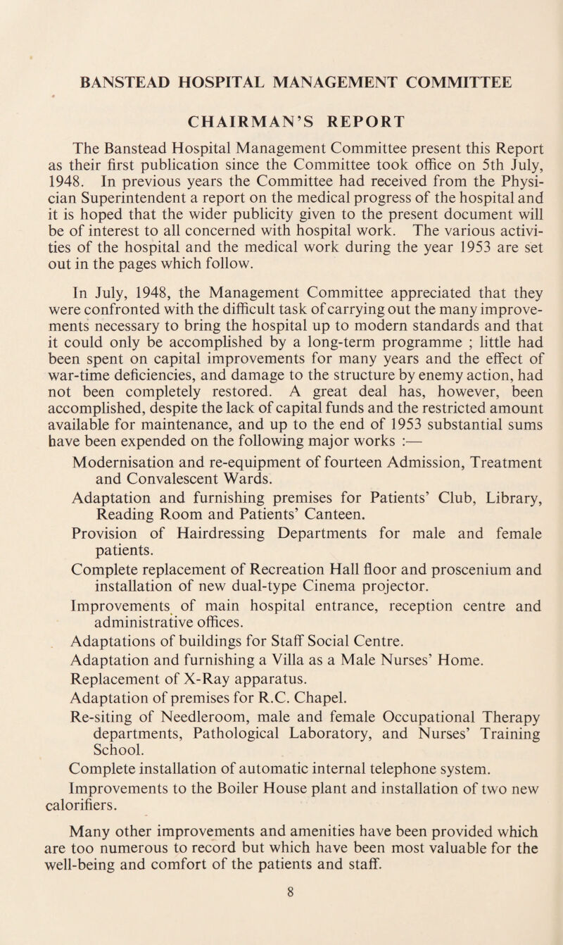 BANSTEAD HOSPITAL MANAGEMENT COMMITTEE CHAIRMAN’S REPORT The Banstead Hospital Management Committee present this Report as their first publication since the Committee took office on 5th July, 1948. In previous years the Committee had received from the Physi¬ cian Superintendent a report on the medical progress of the hospital and it is hoped that the wider publicity given to the present document will be of interest to all concerned with hospital work. The various activi¬ ties of the hospital and the medical work during the year 1953 are set out in the pages which follow. In July, 1948, the Management Committee appreciated that they were confronted with the difficult task of carrying out the many improve¬ ments necessary to bring the hospital up to modern standards and that it could only be accomplished by a long-term programme ; little had been spent on capital improvements for many years and the effect of war-time deficiencies, and damage to the structure by enemy action, had not been completely restored. A great deal has, however, been accomplished, despite the lack of capital funds and the restricted amount available for maintenance, and up to the end of 1953 substantial sums have been expended on the following major works :— Modernisation and re-equipment of fourteen Admission, Treatment and Convalescent Wards. Adaptation and furnishing premises for Patients’ Club, Library, Reading Room and Patients’ Canteen. Provision of Hairdressing Departments for male and female patients. Complete replacement of Recreation Hall floor and proscenium and installation of new dual-type Cinema projector. Improvements of main hospital entrance, reception centre and administrative offices. Adaptations of buildings for Staff Social Centre. Adaptation and furnishing a Villa as a Male Nurses’ Home. Replacement of X-Ray apparatus. Adaptation of premises for R.C. Chapel. Re-siting of Needleroom, male and female Occupational Therapy departments, Pathological Laboratory, and Nurses’ Training School. Complete installation of automatic internal telephone system. Improvements to the Boiler House plant and installation of two new calorifiers. Many other improvements and amenities have been provided which are too numerous to record but which have been most valuable for the well-being and comfort of the patients and staff.