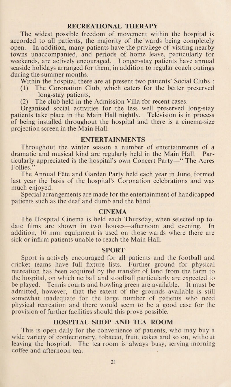 RECREATIONAL THERAPY The widest possible freedom of movement within the hospital is accorded to all patients, the majority of the wards being completely open. In addition, many patients have the privilege of visiting nearby towns unaccompanied, and periods of home leave, particularly for weekends, are actively encouraged. Longer-stay patients have annual seaside holidays arranged for them, in addition to regular coach outings during the summer months. Within the hospital there are at present two patients’ Social Clubs : (1) The Coronation Club, which caters for the better preserved long-stay patients, (2) The club held in the Admission Villa for recent cases. Organised social activities for the less well preserved long-stay patients take place in the Main Hall nightly. Television is in process of being installed throughout the hospital and there is a cinema-size projection screen in the Main Hall. ENTERTAINMENTS Throughout the winter season a number of entertainments of a dramatic and musical kind are regularly held in the Main Hall. Par¬ ticularly appreciated is the hospital’s own Concert Party—“ The Acres Follies.” The Annual Fete and Garden Party held each year in June, formed last year the basis of the hospital’s Coronation celebrations and was much enjoyed. Special arrangements are made for the entertainment of handicapped patients such as the deaf and dumb and the blind. CINEMA The Hospital Cinema is held each Thursday, when selected up-to- date films are shown in two houses—afternoon and evening. In addition, 16 mm. equipment is used on those wards where there are sick or infirm patients unable to reach the Main Hall. SPORT Sport is actively encouraged for all patients and the football and cricket teams have full fixture lists. Further ground for physical recreation has been acquired by the transfer of land from the farm to the hospital, on which netball and stoolball particularly are expected to be played. Tennis courts and bowling green are available. It must be admitted, however, that the extent of the grounds available is still somewhat inadequate for the large number of patients who need physical recreation and there would seem to be a good case for the provision of further facilities should this prove possible. HOSPITAL SHOP AND TEA ROOM This is open daily for the convenience of patients, who may buy a wide variety of confectionery, tobacco, fruit, cakes and so on, without leaving the hospital. The tea room is always busy, serving morning coffee and afternoon tea.