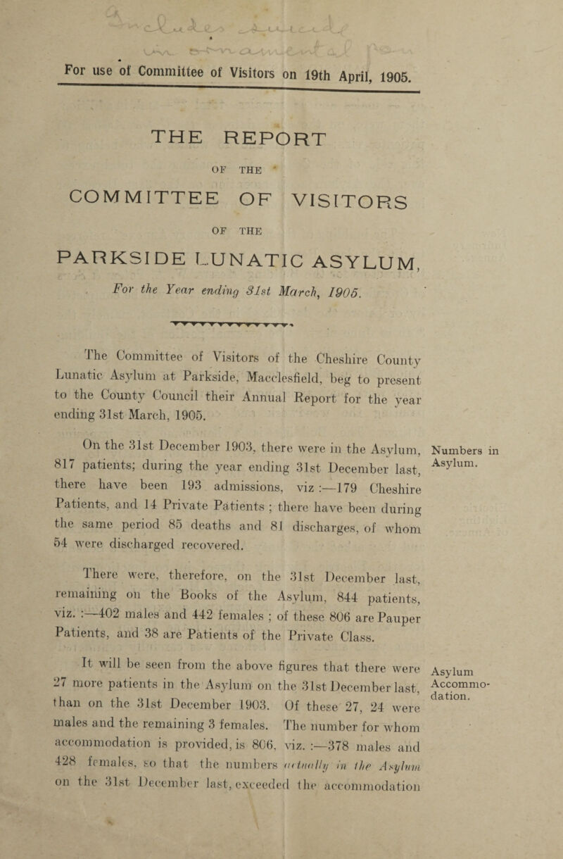 For use of Committee of Visitors on 19th April, 1905. THE REPORT OF THE * COMMITTEE OF VISITORS OF THE PARKSIDE LUNATIC ASYLUM, For the Year ending 31st March, 1905. 1 he Committee of Visitors of the Cheshire County Lunatic Asylum at Parkside, Macclesfield, beg to present to the County Council their Annual Report for the year ending 31st March, 1905. On the 31st December 1903, there were in the Asylum, 817 patients; during the year ending 31st December last, there have been 193 admissions, viz 179 Cheshire Patients, and 14 Private Patients ; there have been during the same period 85 deaths and 81 discharges, of whom 54 were discharged recovered. ^ here were, therefore, on the 31st December last, remaining on the Rooks of the Asylum, 844 patients, viz. :—402 males and 442 females ; of these 806 are Pauper Patients, and 38 are Patients of the Private Class. It will be seen from the above figures that there were 27 more patients in the Asylum on the 31st December last, than on the 31st December 1903. Of these 27, 24 were males and the remaining 3 females. The number for whom accommodation is provided, is 806, viz. :—378 males and 428 females, so that the numbers uetnully in the Asyhn on the 31st December last, exceeded the accommodatioi Numbers Asylum. Asylum Accommo elation.