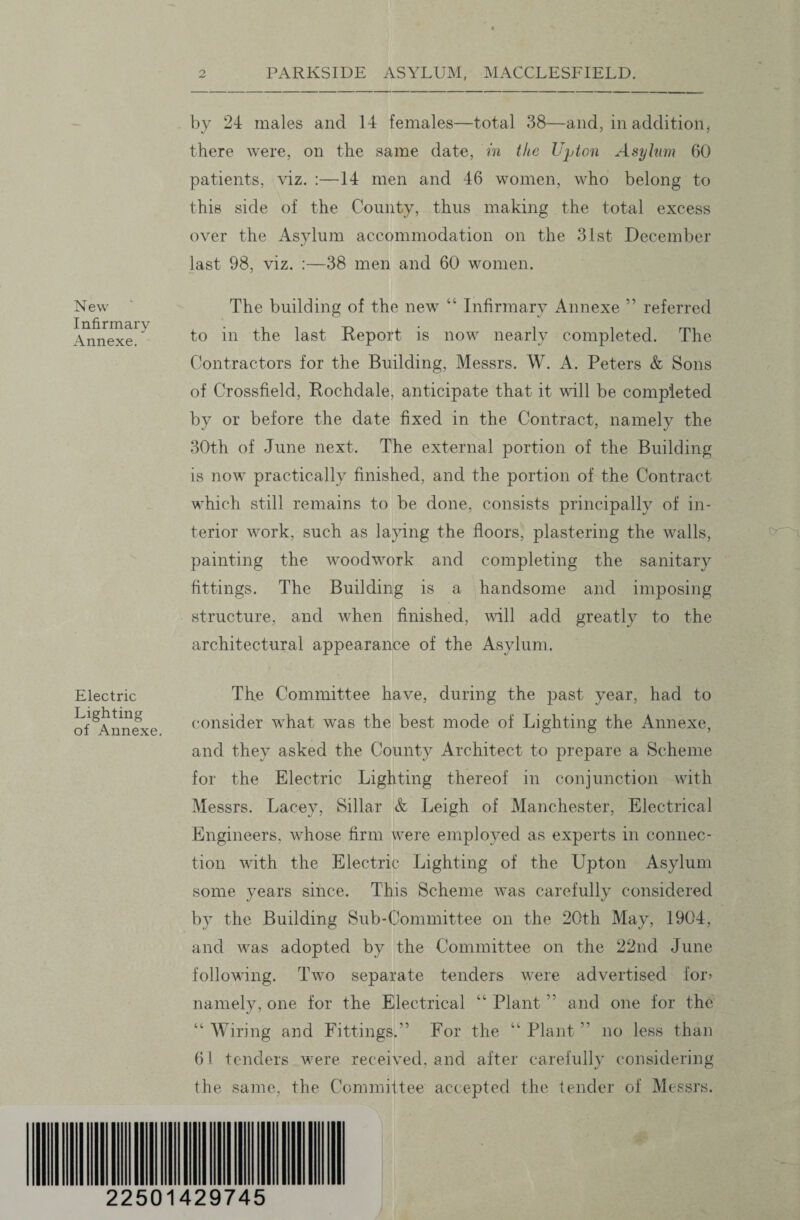 New Infirmary Annexe. Electric Lighting of Annexe. by 24 males and 14 females—total 38—and, in addition, there were, on the same date, in the Upton Asylum 60 patients, viz. :—14 men and 46 women, who belong to this side of the County, thus making the total excess over the Asylum accommodation on the 31st December last 98, viz. :—38 men and 60 women. The building of the new “ Infirmary Annexe ” referred to in the last Report is now nearly completed. The Contractors for the Building, Messrs. W. A. Peters & Sons of Crossfield, Rochdale, anticipate that it will be completed by or before the date fixed in the Contract, namely the 30th of June next. The external portion of the Building is now practically finished, and the portion of the Contract which still remains to be done, consists principally of in¬ terior work, such as laying the floors, plastering the walls, painting the woodwork and completing the sanitary fittings. The Building is a handsome and imposing structure, and when finished, will add greatly to the architectural appearance of the Asylum. The Committee have, during the past year, had to consider what was the best mode of Lighting the Annexe, and they asked the County Architect to prepare a Scheme for the Electric Lighting thereof in conjunction with Messrs. Lacey, Sillar & Leigh of Manchester, Electrical Engineers, whose firm were employed as experts in connec¬ tion with the Electric Lighting of the Upton Asylum some years since. This Scheme was carefully considered by the Building Sub-Committee on the 20th May, 1904, and was adopted by the Committee on the 22nd June following. Two separate tenders were advertised for> namely, one for the Electrical “ Plant ” and one for the “ Wiring and Fittings.” For the “ Plant ” no less than 61 tenders were received, and after carefully considering the same, the Committee accepted the tender of Messrs. 22501429745