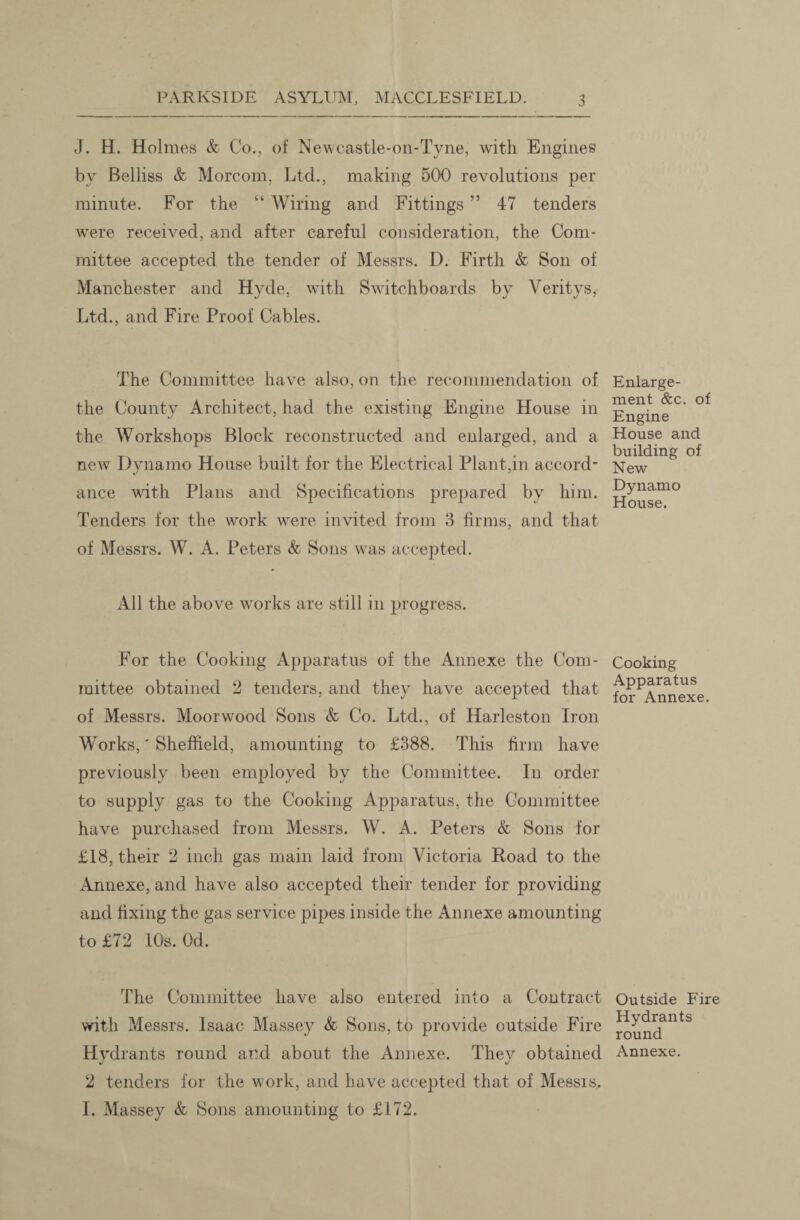 J. H. Holmes & Co., of Newcastle-on-Tyne, with Engines by Beiliss & Morcom, Ltd., making 500 revolutions per minute. For the “ Wiring and Fittings ” 47 tenders were received, and after careful consideration, the Com¬ mittee accepted the tender of Messrs. D. Firth & Son of Manchester and Hyde, with Switchboards by Veritys, Ltd., and Fire Proof Cables. The Committee have also, on the recommendation of the County Architect, had the existing Engine House in the Workshops Block reconstructed and enlarged, and a new Dynamo House built for the Electrical Plant,in accord¬ ance with Plans and Specifications prepared by him. Tenders for the work were invited from 3 firms, and that of Messrs. W. A. Peters <fc Sons was accepted. All the above works are still in progress. For the Cooking Apparatus of the Annexe the Com¬ mittee obtained 2 tenders, and they have accepted that of Messrs. Moorwood Sons & Co. Ltd., of Harleston Iron Works,' Sheffield, amounting to £388. This firm have previously been employed by the Committee. I11 order to supply gas to the Cooking Apparatus, the Committee have purchased from Messrs. W. A. Peters & Sons for £18, their 2 inch gas main laid from Victoria Road to the Annexe, and have also accepted their tender for providing and fixing the gas service pipes inside the Annexe amounting to £72 10s. Od. The Committee have also entered into a Contract with Messrs. Isaac Massey & Sons, to provide outside Fire Hydrants round and about the Annexe. They obtained 2 tenders for the work, and have accepted that of Messrs. I. Massey & Sons amounting to £172. Enlarge¬ ment &c. of Engine House and building of New Dynamo House. Cooking Apparatus for Annexe. Outside Fire Hydrants round Annexe.