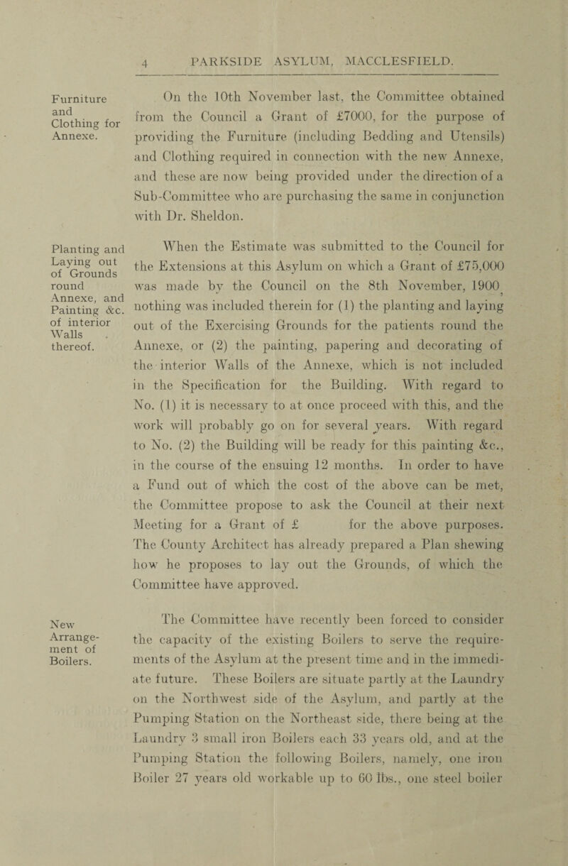 Furniture and Clothing for Annexe. Planting and Laying out of Grounds round Annexe, and Painting &c. of interior Walls thereof. New Arrange¬ ment of Boilers. On tlic 10th November last, the Committee obtained from the Council a Grant of £7000, for the purpose of providing the Furniture (including Bedding and Utensils) and Clothing required in connection with the new Annexe, and these are now being provided under the direction of a Sub-Committee who are purchasing the same in conjunction with Dr. Sheldon. When the Estimate was submitted to the Council for the Extensions at this Asylum on which a Grant of £75,000 was made by the Council on the 8th November, 1900? nothing was included therein for (1) the planting and laying out of the Exercising Grounds for the patients round the Annexe, or (2) the painting, papering and decorating of the interior Walls of the Annexe, which is not included in the Specification for the Building. AVith regard to No. (1) it is necessary to at once proceed with this, and the work will probably go on for several jears. With regard to No. (2) the Building will be ready for this painting &c., in the course of the ensuing 12 months. In order to have a Fund out of which the cost of the above can be met, the Committee propose to ask the Council at their next Meeting for a Grant of £ for the above purposes. The County Architect has already prepared a Plan shewing how he proposes to lay out the Grounds, of which the Committee have approved. The Committee have recently been forced to consider the capacity of the existing Boilers to serve the require¬ ments of the Asylum at the present time and in the immedi¬ ate future. These Boilers are situate partly at the Laundry on the Northwest side of the Asylum, and partly at the Pumping Station on the Northeast side, there being at the Laundry 3 small iron Boilers each 33 years old, and at the Pumping Station the following Boilers, namely, one iron Boiler 27 years old workable up to 60 lbs., one steel boiler